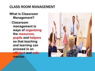 CLASS ROOM MANAGEMENT
What is Classroom
Management?
Classroom
management is
ways of organizing
the resources,
pupils and helpers
so that teaching
and learning can
proceed in an
efficient and safe
manner .
 