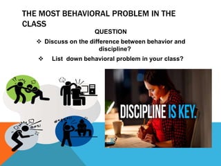 THE MOST BEHAVIORAL PROBLEM IN THE
CLASS
QUESTION
 Discuss on the difference between behavior and
discipline?
 List down behavioral problem in your class?
 