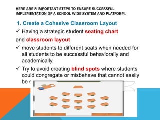 HERE ARE 8 IMPORTANT STEPS TO ENSURE SUCCESSFUL
IMPLEMENTATION OF A SCHOOL WIDE SYSTEM AND PLATFORM.
1. Create a Cohesive Classroom Layout
 Having a strategic student seating chart
and classroom layout
 move students to different seats when needed for
all students to be successful behaviorally and
academically.
 Try to avoid creating blind spots where students
could congregate or misbehave that cannot easily
be seen.
 
