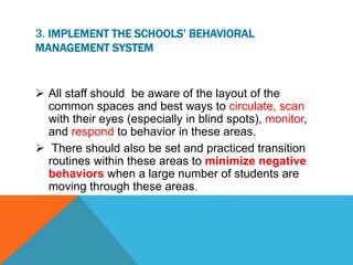 3. IMPLEMENT THE SCHOOLS’ BEHAVIORAL
MANAGEMENT SYSTEM
 All staff should be aware of the layout of the
common spaces and best ways to circulate, scan
with their eyes (especially in blind spots), monitor,
and respond to behavior in these areas.
 There should also be set and practiced transition
routines within these areas to minimize negative
behaviors when a large number of students are
moving through these areas.
 