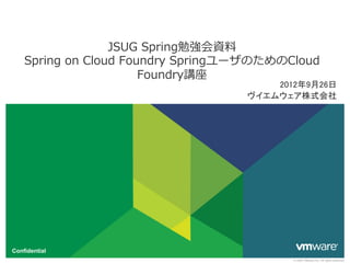 JSUG  Spring勉強会資料料
    Spring  on  Cloud  Foundry  SpringユーザのためのCloud  
                          Foundry講座
                                           2012年9月26日	
                                       ヴイエムウェア株式会社	




Confidential
                                               © 2009 VMware Inc. All rights reserved
 