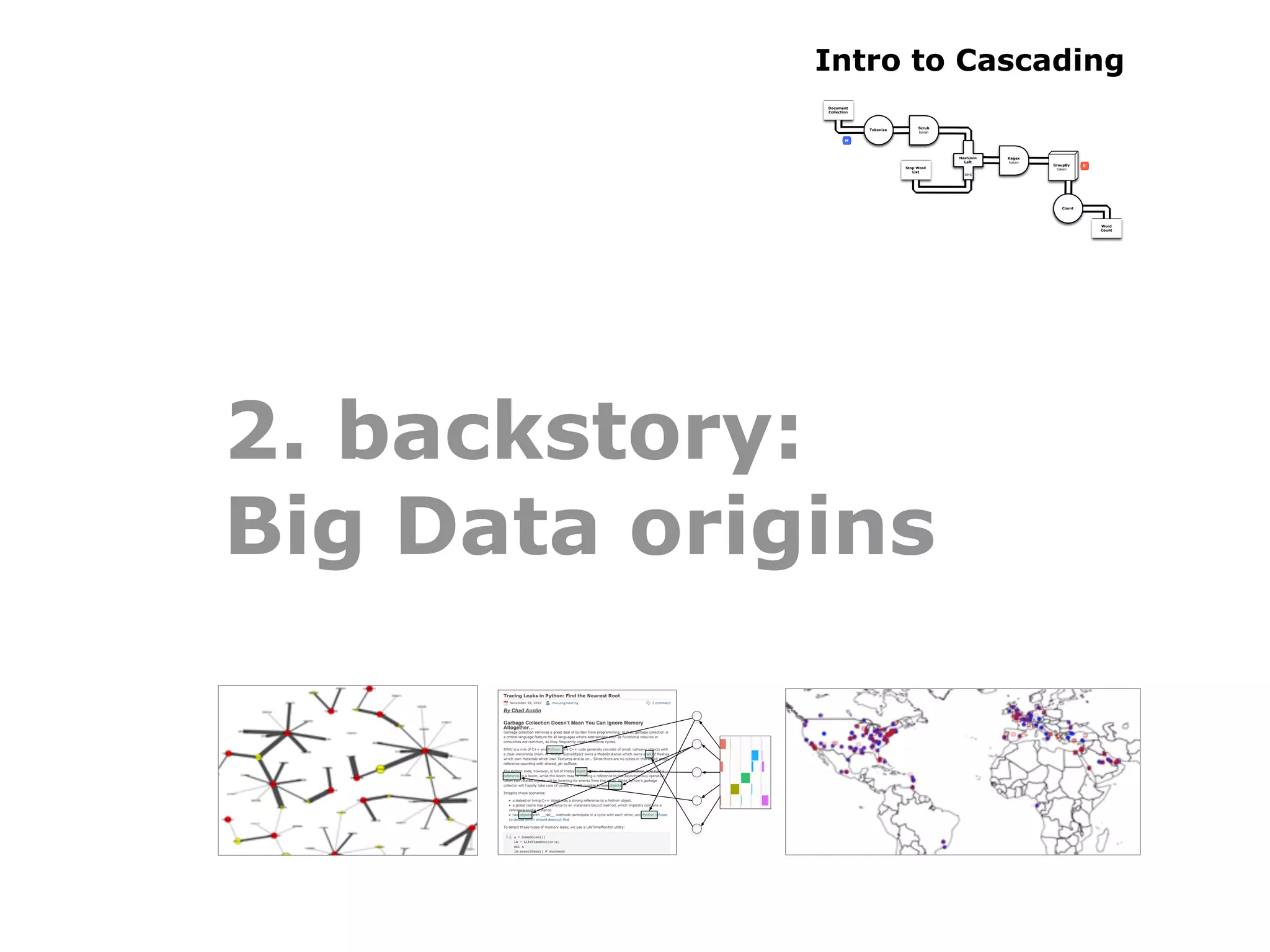 Intro to Cascading
             Document
             Collection



                                          Scrub
                          Tokenize
                                          token

                     M



                                                  HashJoin   Regex
                                                    Left     token
                                                                     GroupBy    R
                                     Stop Word                        token
                                        List
                                                    RHS




                                                                        Count




                                                                                    Word
                                                                                    Count




2. backstory:
Big Data origins
 