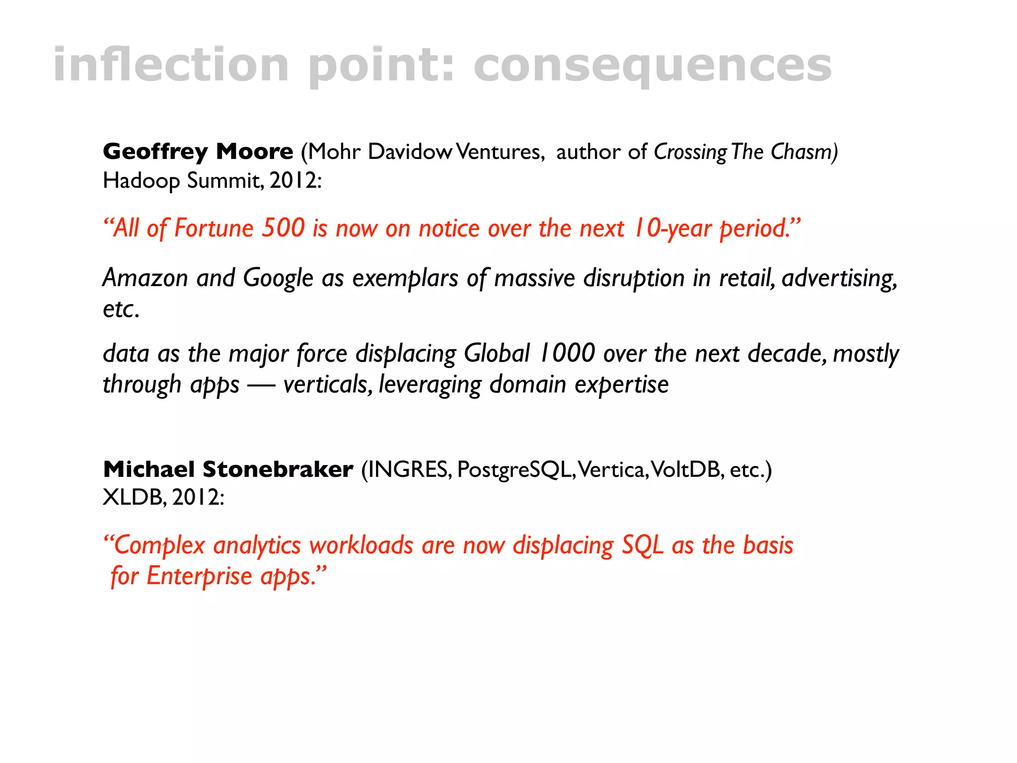 inﬂection point: consequences
 Geoffrey Moore (Mohr Davidow Ventures, author of Crossing The Chasm)
 Hadoop Summit, 2012:

 “All of Fortune 500 is now on notice over the next 10-year period.”
 Amazon and Google as exemplars of massive disruption in retail, advertising,
 etc.
 data as the major force displacing Global 1000 over the next decade, mostly
 through apps — verticals, leveraging domain expertise


 Michael Stonebraker (INGRES, PostgreSQL,Vertica,VoltDB, etc.)
 XLDB, 2012:

 “Complex analytics workloads are now displacing SQL as the basis
  for Enterprise apps.”
 