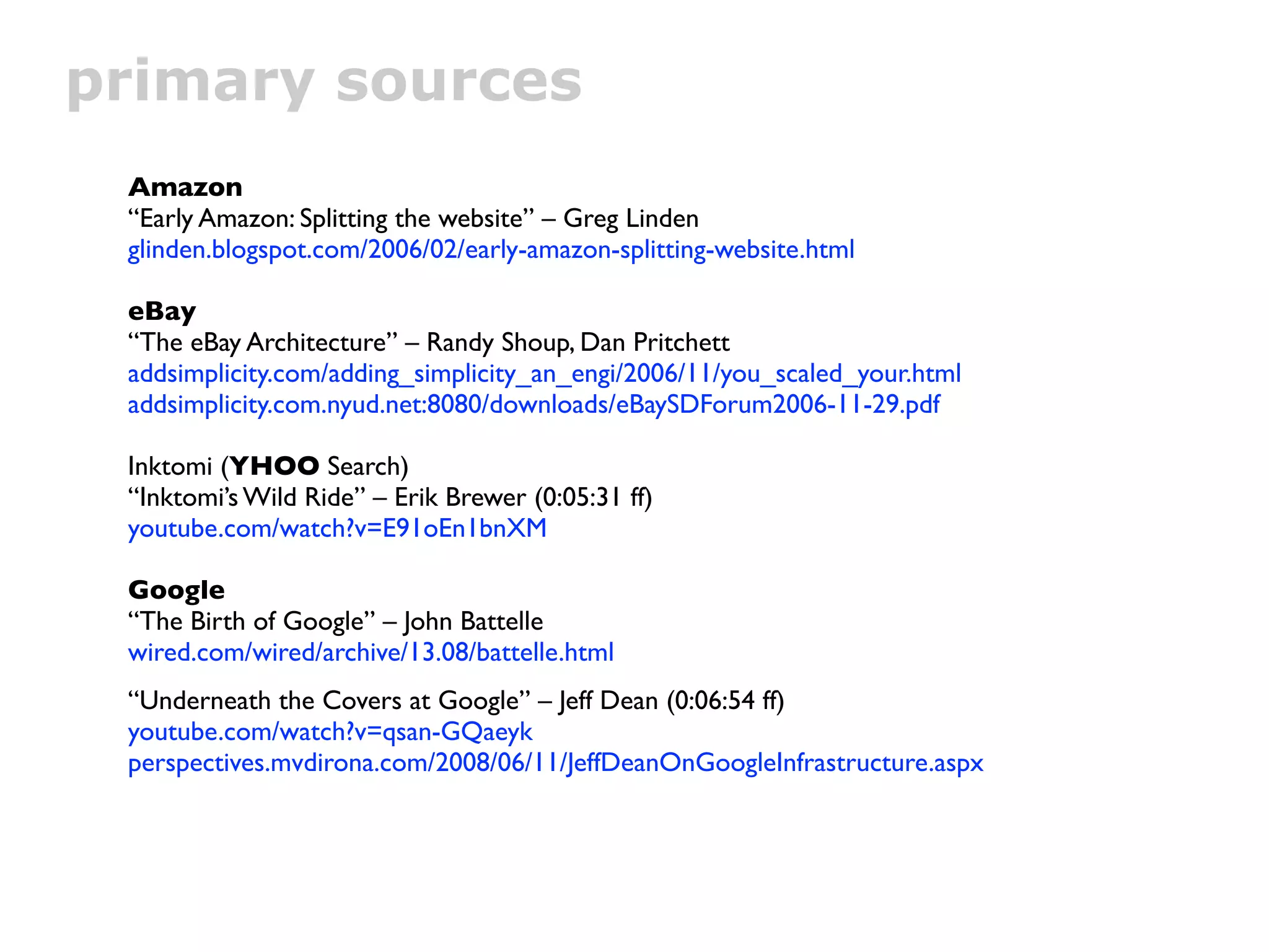 primary sources
 Amazon
 “Early Amazon: Splitting the website” – Greg Linden
 glinden.blogspot.com/2006/02/early-amazon-splitting-website.html

 eBay
 “The eBay Architecture” – Randy Shoup, Dan Pritchett
 addsimplicity.com/adding_simplicity_an_engi/2006/11/you_scaled_your.html
 addsimplicity.com.nyud.net:8080/downloads/eBaySDForum2006-11-29.pdf

 Inktomi (YHOO Search)
 “Inktomi’s Wild Ride” – Erik Brewer (0:05:31 ff)
 youtube.com/watch?v=E91oEn1bnXM

 Google
 “The Birth of Google” – John Battelle
 wired.com/wired/archive/13.08/battelle.html
 “Underneath the Covers at Google” – Jeff Dean (0:06:54 ff)
 youtube.com/watch?v=qsan-GQaeyk
 perspectives.mvdirona.com/2008/06/11/JeffDeanOnGoogleInfrastructure.aspx
 