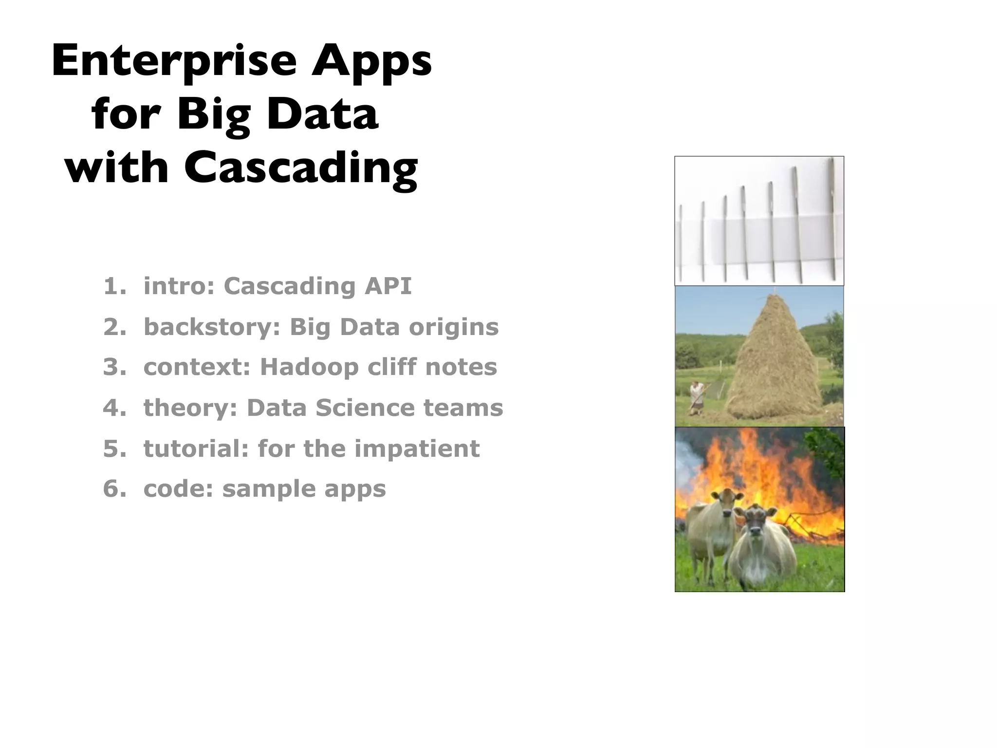 Enterprise Apps
 for Big Data
with Cascading

  1. intro: Cascading API
  2. backstory: Big Data origins
  3. context: Hadoop cliff notes
  4. theory: Data Science teams
  5. tutorial: for the impatient
  6. code: sample apps
 