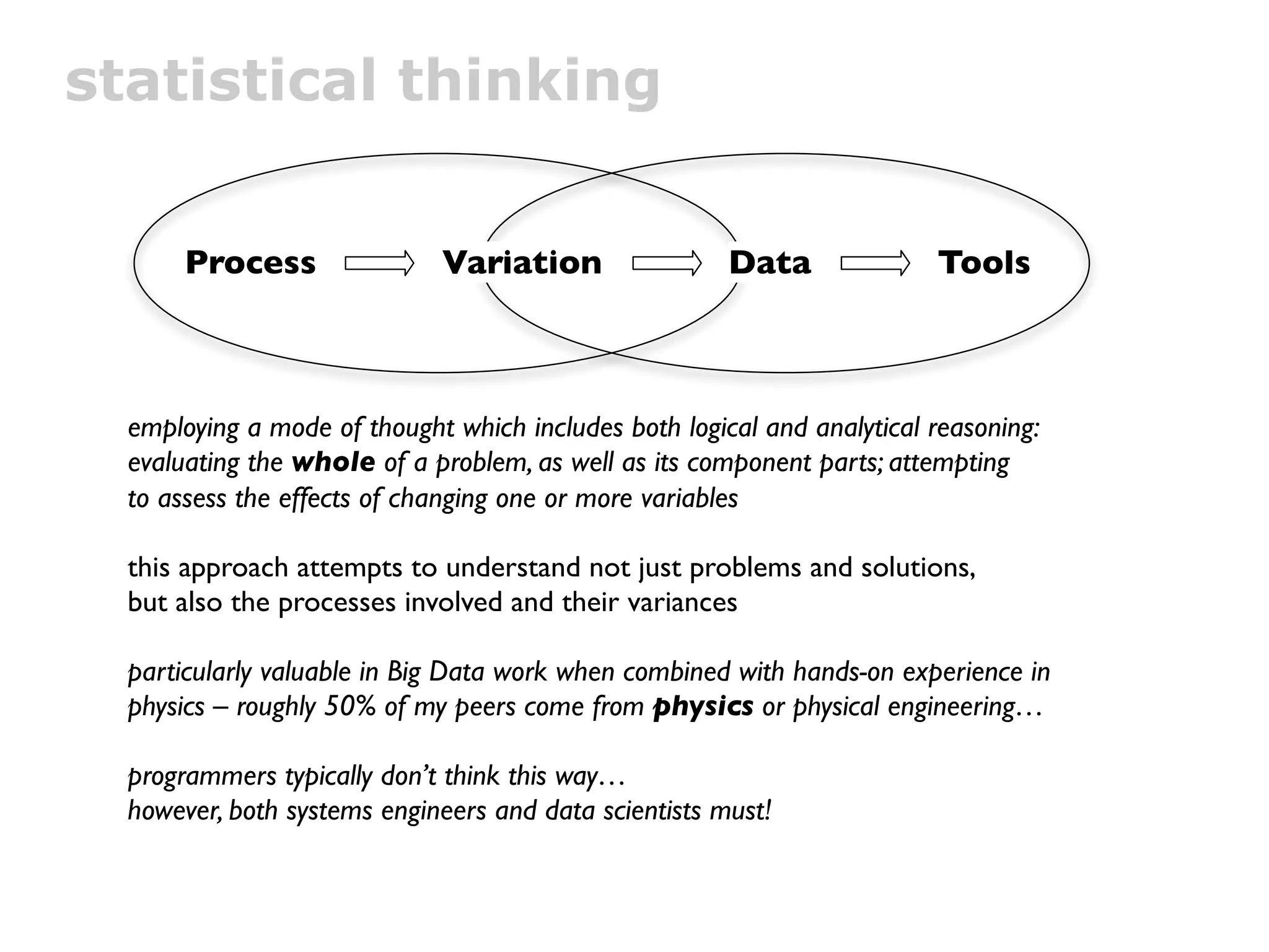 statistical thinking


       Process               Variation                 Data              Tools



  employing a mode of thought which includes both logical and analytical reasoning:
  evaluating the whole of a problem, as well as its component parts; attempting
  to assess the effects of changing one or more variables

  this approach attempts to understand not just problems and solutions,
  but also the processes involved and their variances

  particularly valuable in Big Data work when combined with hands-on experience in
  physics – roughly 50% of my peers come from physics or physical engineering…

  programmers typically don’t think this way…
  however, both systems engineers and data scientists must!
 