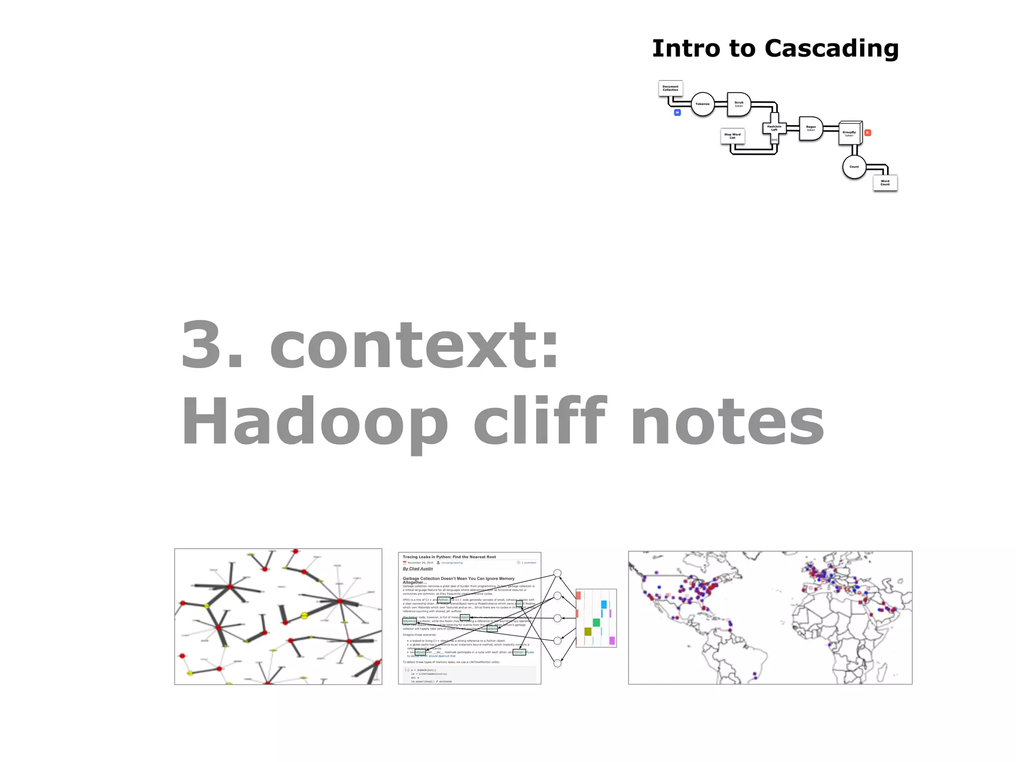 Intro to Cascading
             Document
             Collection



                                          Scrub
                          Tokenize
                                          token

                     M



                                                  HashJoin   Regex
                                                    Left     token
                                                                     GroupBy    R
                                     Stop Word                        token
                                        List
                                                    RHS




                                                                        Count




                                                                                    Word
                                                                                    Count




3. context:
Hadoop cliff notes
 