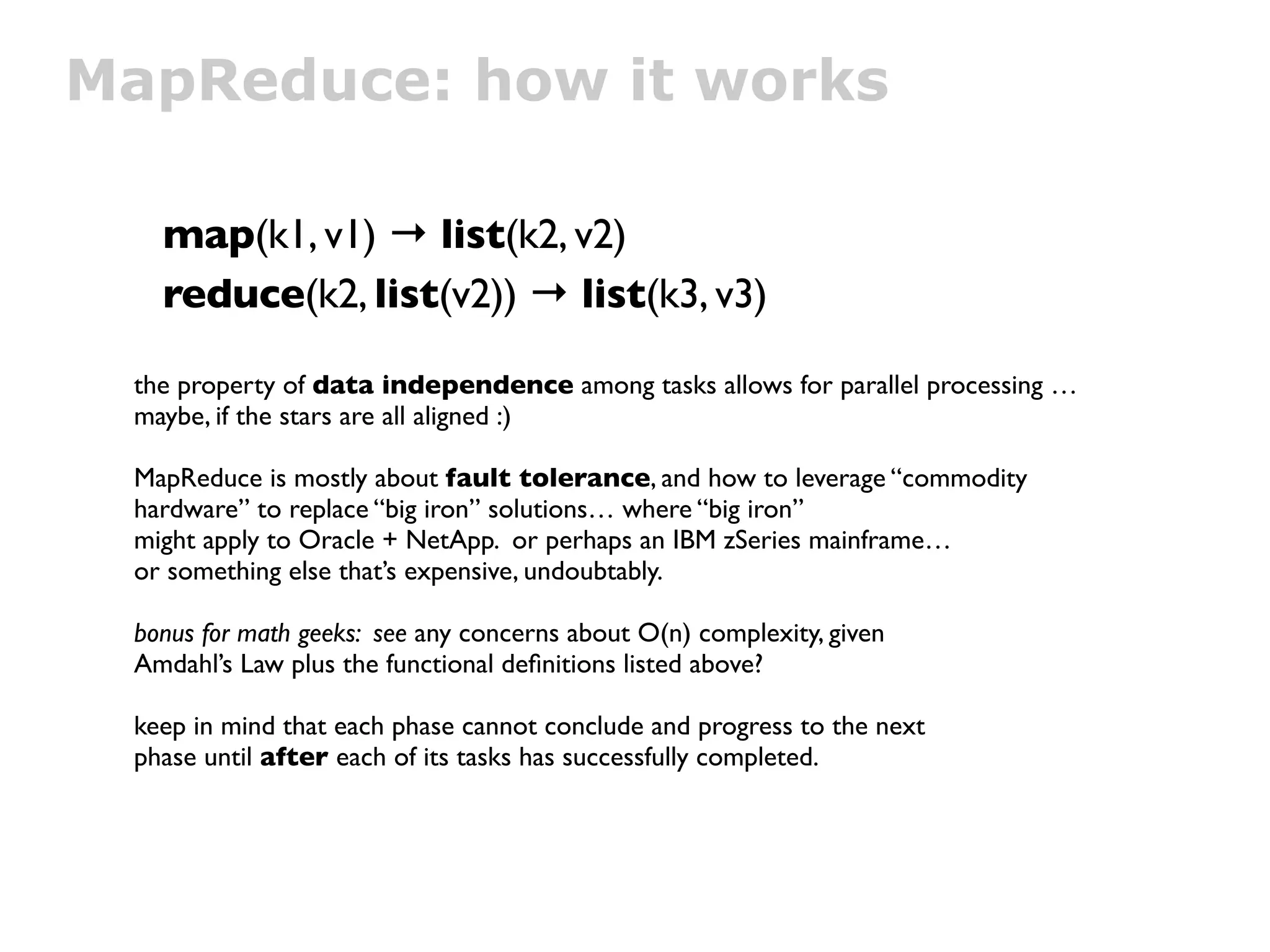MapReduce: how it works

   map(k1, v1) → list(k2, v2)
   reduce(k2, list(v2)) → list(k3, v3)

 the property of data independence among tasks allows for parallel processing …
 maybe, if the stars are all aligned :)

 MapReduce is mostly about fault tolerance, and how to leverage “commodity
 hardware” to replace “big iron” solutions… where “big iron”
 might apply to Oracle + NetApp. or perhaps an IBM zSeries mainframe…
 or something else that’s expensive, undoubtably.

 bonus for math geeks: see any concerns about O(n) complexity, given
 Amdahl’s Law plus the functional deﬁnitions listed above?

 keep in mind that each phase cannot conclude and progress to the next
 phase until after each of its tasks has successfully completed.
 