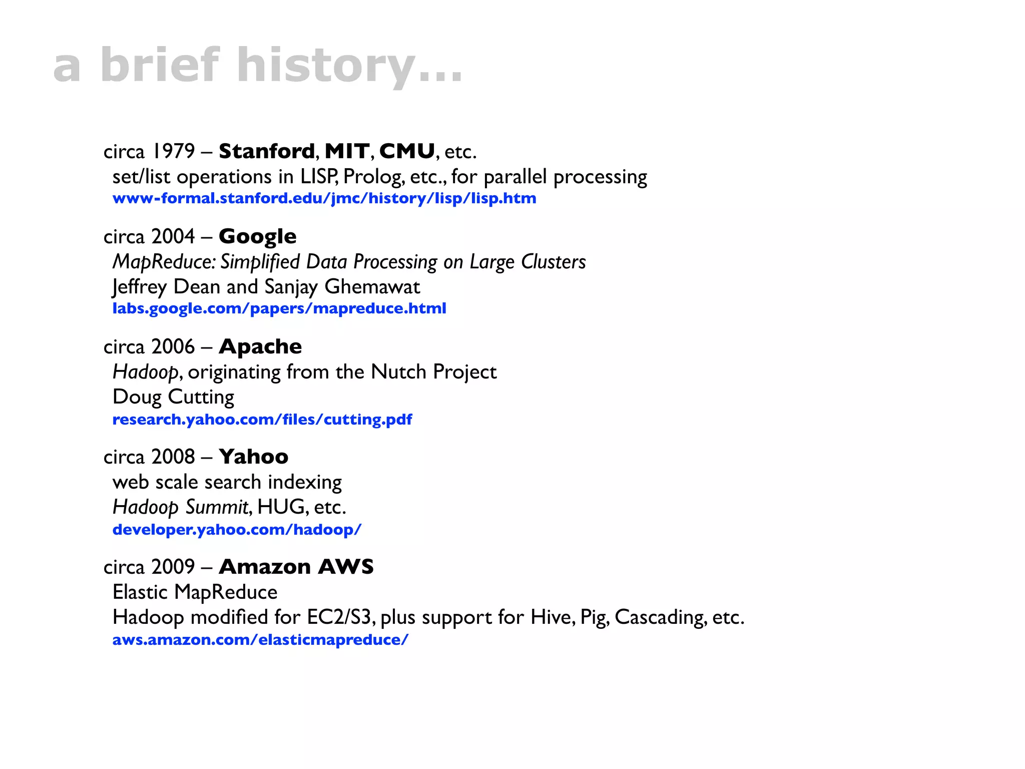 a brief history…
 circa 1979 – Stanford, MIT, CMU, etc.
  set/list operations in LISP, Prolog, etc., for parallel processing
  www-formal.stanford.edu/jmc/history/lisp/lisp.htm

 circa 2004 – Google
  MapReduce: Simpliﬁed Data Processing on Large Clusters
  Jeffrey Dean and Sanjay Ghemawat
  labs.google.com/papers/mapreduce.html

 circa 2006 – Apache
  Hadoop, originating from the Nutch Project
  Doug Cutting
  research.yahoo.com/ﬁles/cutting.pdf

 circa 2008 – Yahoo
  web scale search indexing
  Hadoop Summit, HUG, etc.
  developer.yahoo.com/hadoop/

 circa 2009 – Amazon AWS
  Elastic MapReduce
  Hadoop modiﬁed for EC2/S3, plus support for Hive, Pig, Cascading, etc.
  aws.amazon.com/elasticmapreduce/
 