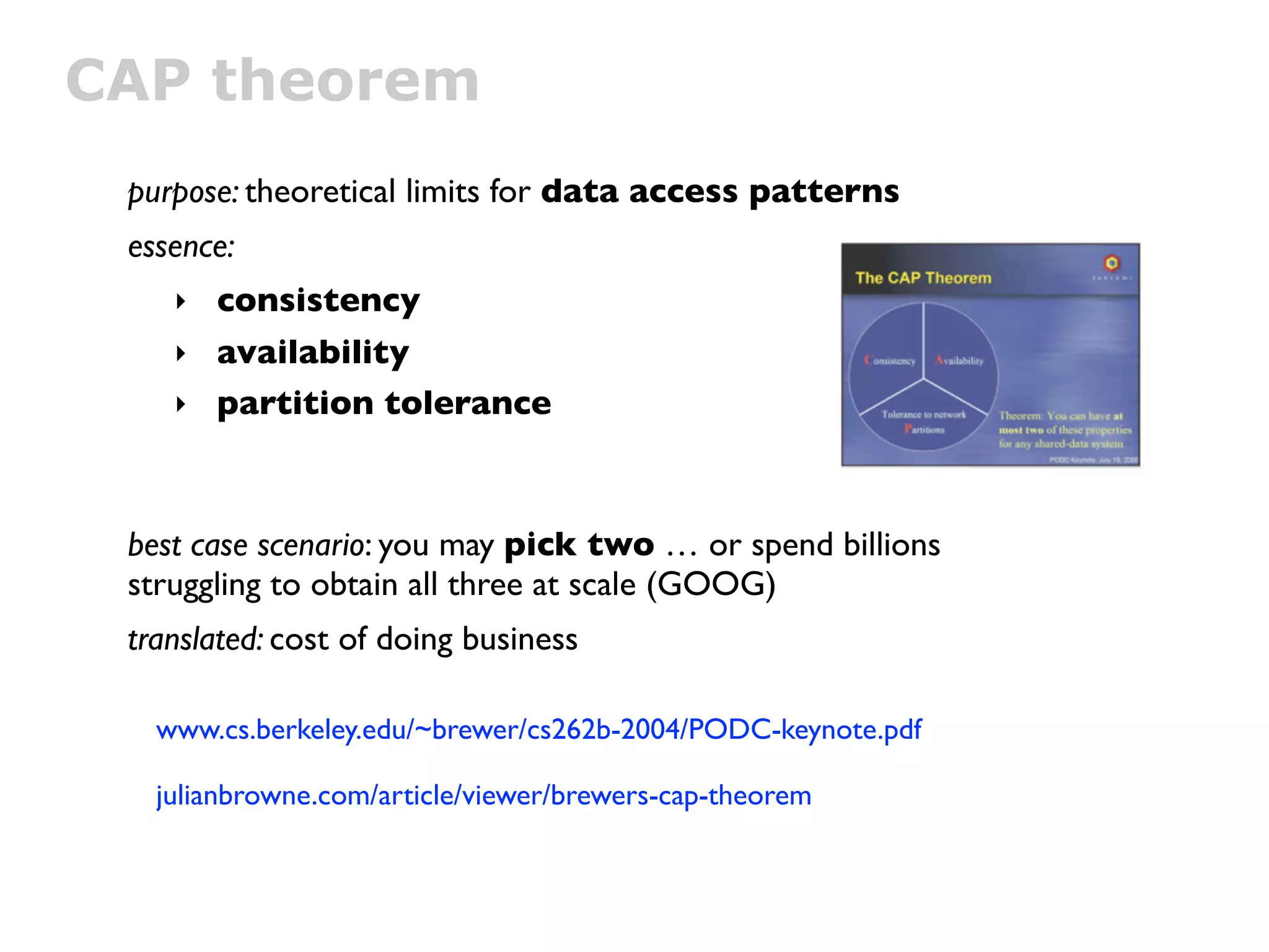 CAP theorem
 purpose: theoretical limits for data access patterns
 essence:
    ‣ consistency
    ‣ availability
    ‣ partition tolerance




 best case scenario: you may pick two … or spend billions
 struggling to obtain all three at scale (GOOG)
 translated: cost of doing business

   www.cs.berkeley.edu/~brewer/cs262b-2004/PODC-keynote.pdf

   julianbrowne.com/article/viewer/brewers-cap-theorem
 