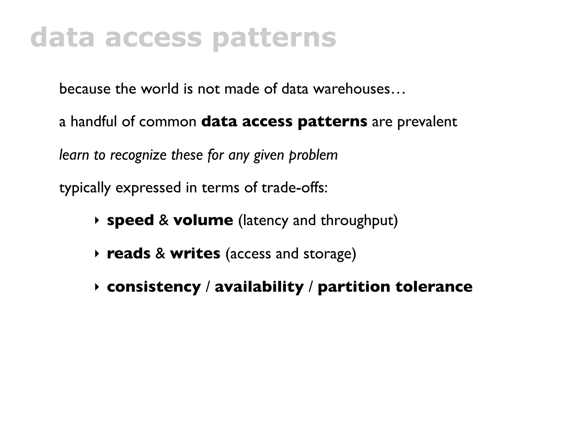 data access patterns
 because the world is not made of data warehouses…

 a handful of common data access patterns are prevalent

 learn to recognize these for any given problem

 typically expressed in terms of trade-offs:

      ‣ speed & volume (latency and throughput)

      ‣ reads & writes (access and storage)

      ‣ consistency / availability / partition tolerance
 