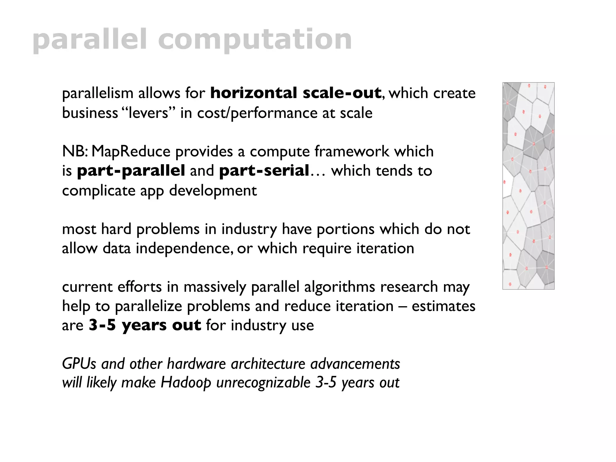 parallel computation
 parallelism allows for horizontal scale-out, which create
 business “levers” in cost/performance at scale

 NB: MapReduce provides a compute framework which
 is part-parallel and part-serial… which tends to
 complicate app development

 most hard problems in industry have portions which do not
 allow data independence, or which require iteration

 current efforts in massively parallel algorithms research may
 help to parallelize problems and reduce iteration – estimates
 are 3-5 years out for industry use

 GPUs and other hardware architecture advancements
 will likely make Hadoop unrecognizable 3-5 years out
 