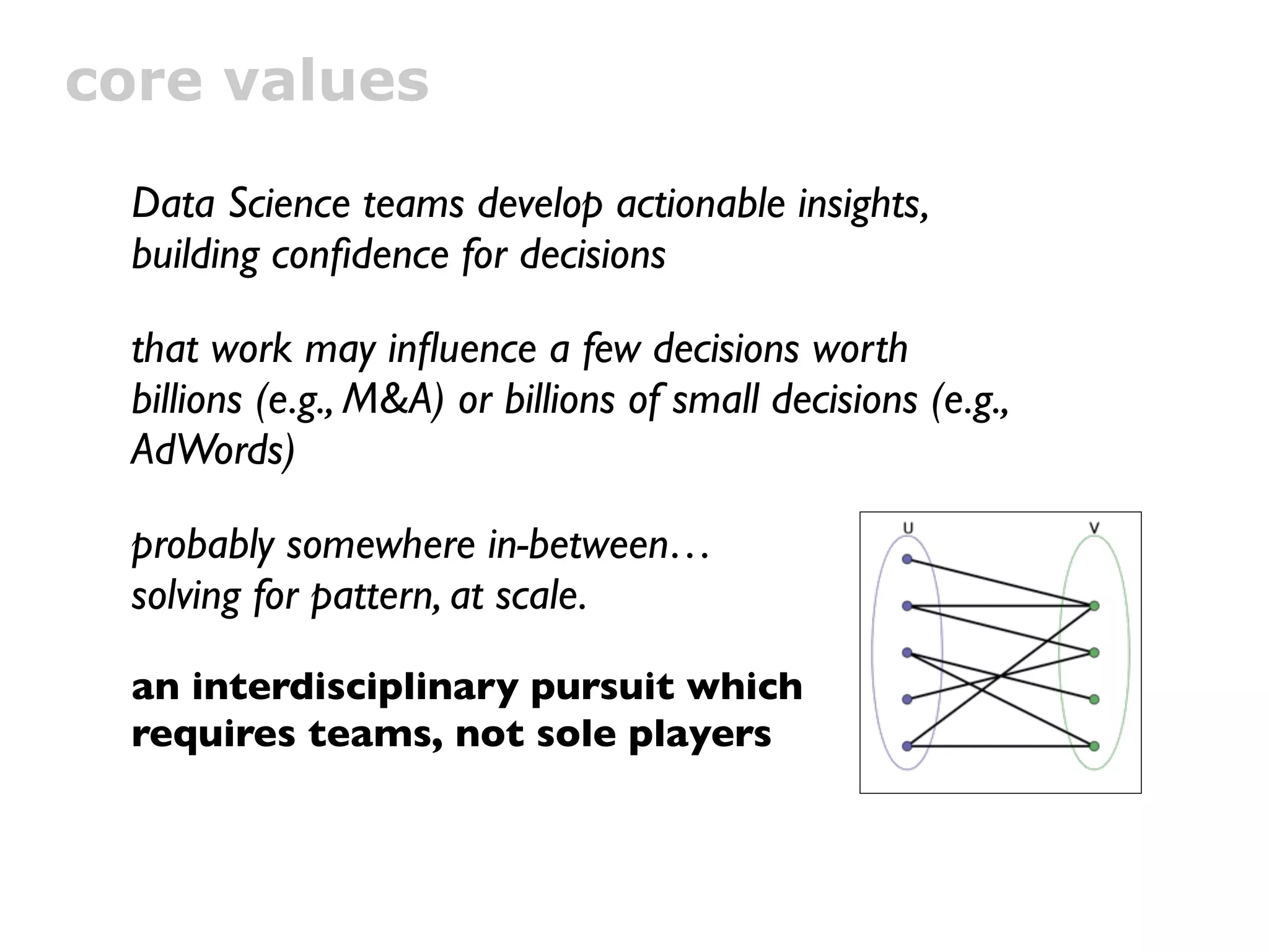 core values

  Data Science teams develop actionable insights,
  building conﬁdence for decisions

  that work may inﬂuence a few decisions worth
  billions (e.g., M&A) or billions of small decisions (e.g.,
  AdWords)

  probably somewhere in-between…
  solving for pattern, at scale.

  an interdisciplinary pursuit which
  requires teams, not sole players
 