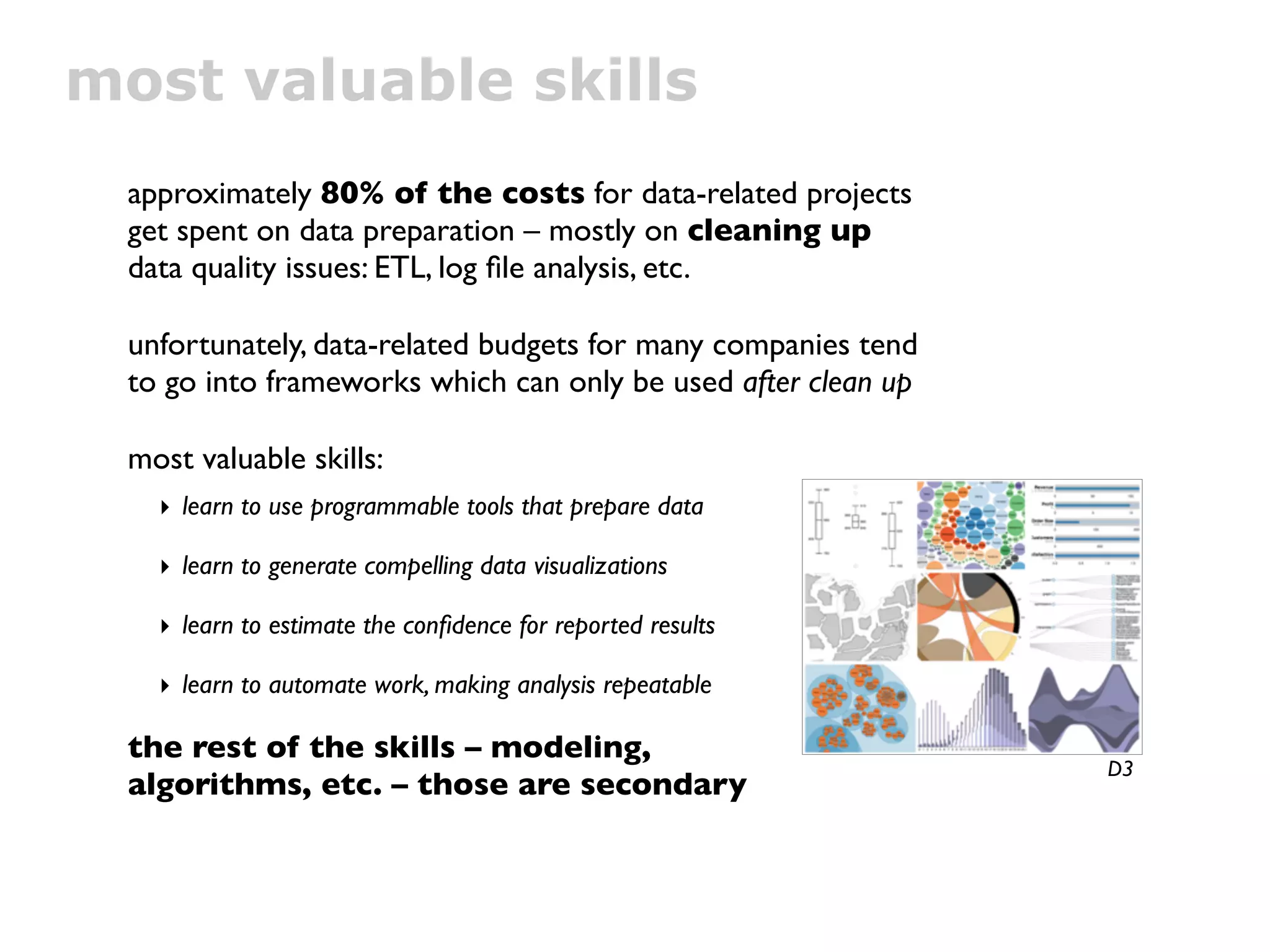 most valuable skills
 approximately 80% of the costs for data-related projects
 get spent on data preparation – mostly on cleaning up
 data quality issues: ETL, log ﬁle analysis, etc.

 unfortunately, data-related budgets for many companies tend
 to go into frameworks which can only be used after clean up

 most valuable skills:
   ‣ learn to use programmable tools that prepare data

   ‣ learn to generate compelling data visualizations

   ‣ learn to estimate the conﬁdence for reported results

   ‣ learn to automate work, making analysis repeatable

 the rest of the skills – modeling,
                                                               D3
 algorithms, etc. – those are secondary
 