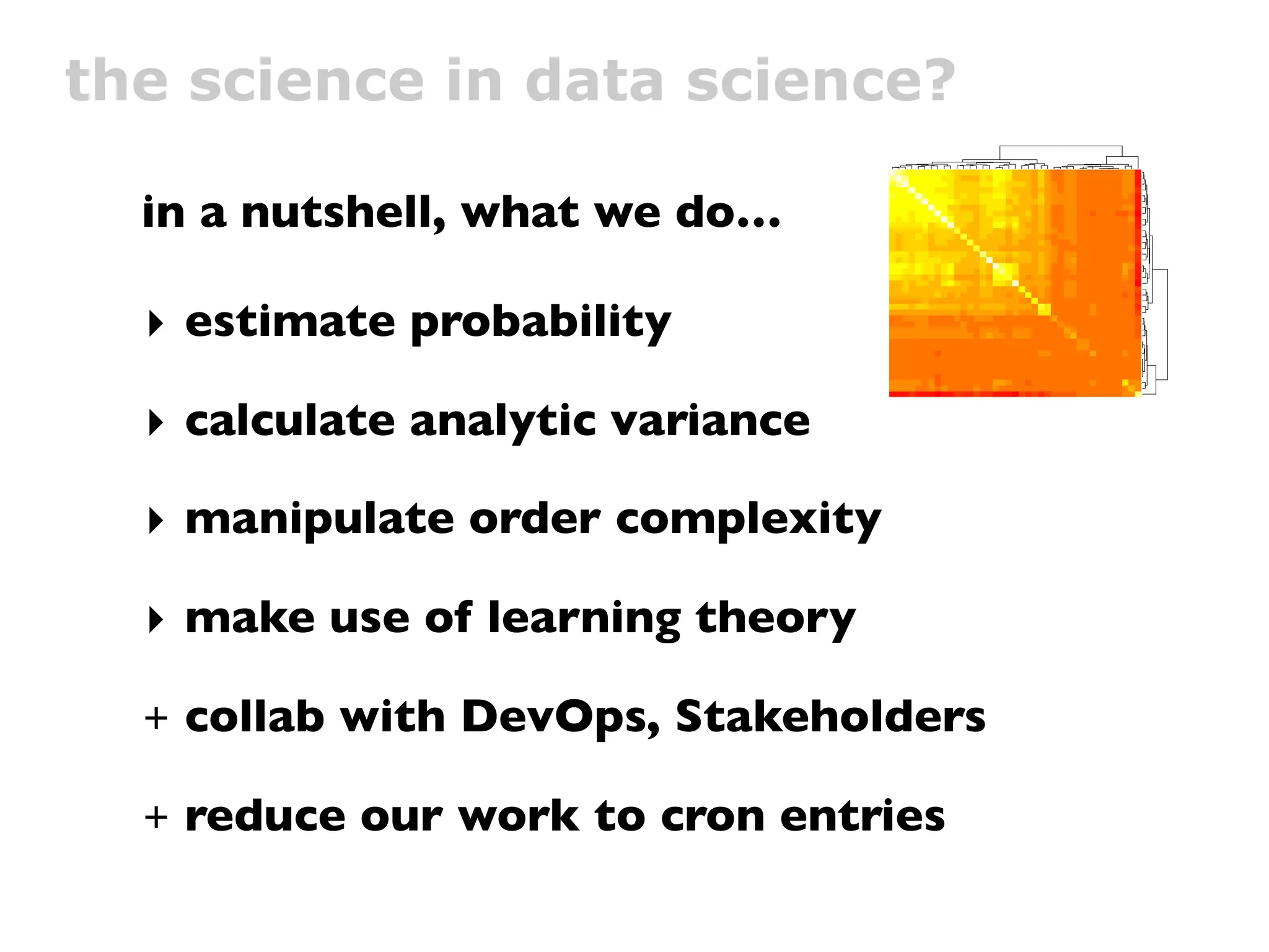 the science in data science?
                                                         edoMpUsserD:IUN
                                     tcudorP ylppA lenaP yrotnevnI tneilC
                                  tcudorP evomeR lenaP yrotnevnI tneilC




  in a nutshell, what we do…
                                                         edoMmooRyM:IUN
                                                     edoMmooRcilbuP:IUN
                                                                  ydduB ddA
                                                               nigoL etisbeW
                                                                           vd
                                                          edoMsdneirF:IUN
                                                              edoMtahC:IUN
                                                          egasseM a evaeL
                                             G1 :gniniamer ecaps sserddA
                                                      dekcilCeliforPyM:IUN
                                                       edoMstiderCyuB:IUN
                                                           tohspanS a ekaT
                                                       egapemoH nwO tisiV
                                                               elbbuB a epyT
                                                                taeS egnahC
                                                          wodniW D3 nepO
                                                                  dneirF ddA
                                 revO tcudorP pilF lenaP yrotnevnI tneilC
                                                                   lenaP tidE




  ‣ estimate probability
                                                                    woN tahC
                                                                     teP yalP
                                                                    teP deeF
                             2 petS egaP traC esahcruP edaM remotsuC
                                          M215 :gniniamer ecaps sserddA
                                                              gnihtolC no tuP
                                                           bew :metI na yuB
                                                             edoMeivoM:IUN
                                    ytinummoc ,tneilc :detratS weiV eivoM
                                                             teP weN etaerC
                                        detrats etius tset :tseTytivitcennoC
                                                   emag pazyeh dehcnuaL
                                                    eciov mooRcilbuP tahC
                                                          egasseM yadhtriB
                                                          edoMlairotuT:IUN
                                                    ybbol semag dehcnuaL
                                                        noitartsigeR euqinU




  ‣ calculate analytic variance




                                                                                edoMpUsserD:IUN
                                                                                tcudorP ylppA lenaP yrotnevnI tneilC
                                                                                tcudorP evomeR lenaP yrotnevnI tneilC
                                                                                edoMmooRyM:IUN
                                                                                edoMmooRcilbuP:IUN
                                                                                ydduB ddA
                                                                                nigoL etisbeW
                                                                                vd
                                                                                edoMsdneirF:IUN
                                                                                edoMtahC:IUN
                                                                                egasseM a evaeL
                                                                                G1 :gniniamer ecaps sserddA
                                                                                dekcilCeliforPyM:IUN
                                                                                edoMstiderCyuB:IUN
                                                                                tohspanS a ekaT
                                                                                egapemoH nwO tisiV
                                                                                elbbuB a epyT
                                                                                taeS egnahC

                                                                                dneirF ddA
                                                                                revO tcudorP pilF lenaP yrotnevnI tneilC
                                                                                lenaP tidE
                                                                                woN tahC
                                                                                teP yalP
                                                                                teP deeF
                                                                                2 petS egaP traC esahcruP edaM remotsuC
                                                                                M215 :gniniamer ecaps sserddA
                                                                                gnihtolC no tuP
                                                                                bew :metI na yuB
                                                                                edoMeivoM:IUN
                                                                                ytinummoc ,tneilc :detratS weiV eivoM
                                                                                teP weN etaerC
                                                                                detrats etius tset :tseTytivitcennoC
                                                                                emag pazyeh dehcnuaL
                                                                                eciov mooRcilbuP tahC
                                                                                egasseM yadhtriB
                                                                                edoMlairotuT:IUN
                                                                                ybbol semag dehcnuaL
                                                                                noitartsigeR euqinU
                                                                                wodniW D3 nepO
  ‣ manipulate order complexity

  ‣ make use of learning theory

  +   collab with DevOps, Stakeholders

  +   reduce our work to cron entries
 