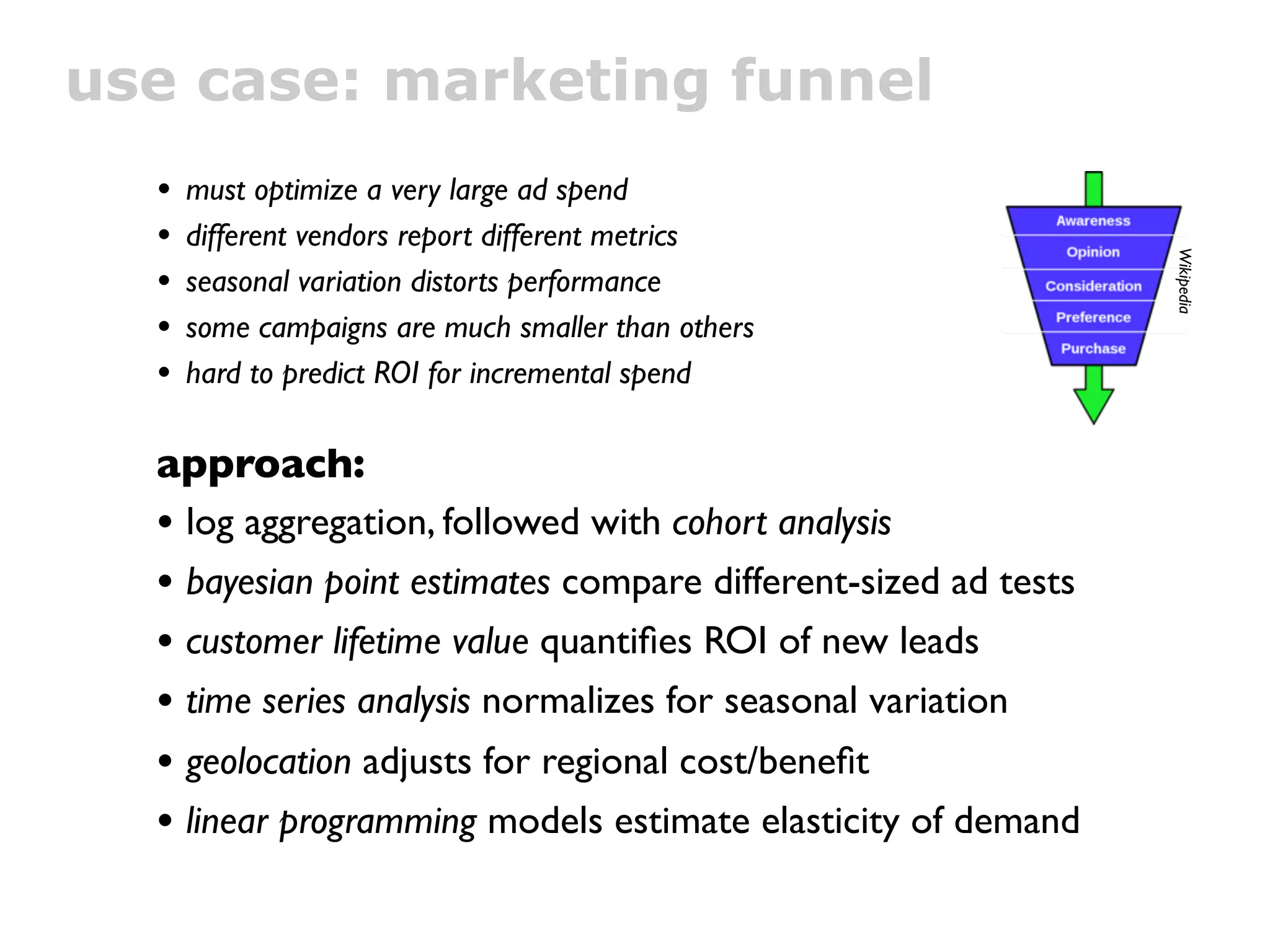 use case: marketing funnel
  •   must optimize a very large ad spend
  •   different vendors report different metrics




                                                                Wikipedia
  •   seasonal variation distorts performance
  •   some campaigns are much smaller than others
  •   hard to predict ROI for incremental spend

  approach:
  • log aggregation, followed with cohort analysis
  • bayesian point estimates compare different-sized ad tests
  • customer lifetime value quantiﬁes ROI of new leads
  • time series analysis normalizes for seasonal variation
  • geolocation adjusts for regional cost/beneﬁt
  • linear programming models estimate elasticity of demand
 