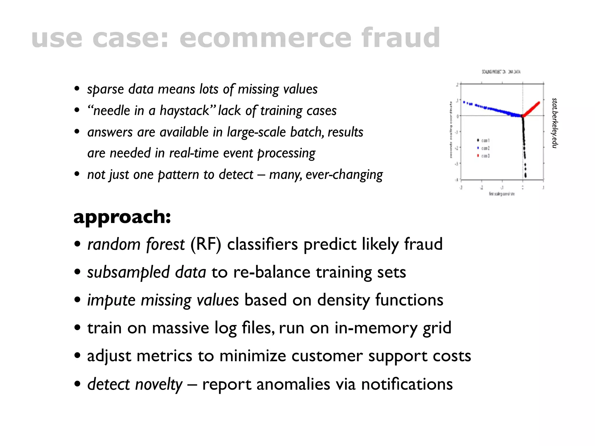 use case: ecommerce fraud
  • sparse data means lots of missing values




                                                             stat.berkeley.edu
  • “needle in a haystack” lack of training cases
  • answers are available in large-scale batch, results
      are needed in real-time event processing
  •   not just one pattern to detect – many, ever-changing

  approach:
  • random forest (RF) classiﬁers predict likely fraud
  • subsampled data to re-balance training sets
  • impute missing values based on density functions
  • train on massive log ﬁles, run on in-memory grid
  • adjust metrics to minimize customer support costs
  • detect novelty – report anomalies via notiﬁcations
 