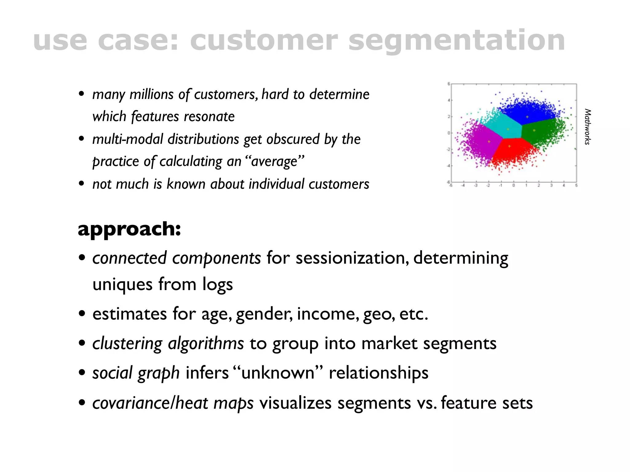 use case: customer segmentation
  • many millions of customers, hard to determine
      which features resonate




                                                                Mathworks
  •   multi-modal distributions get obscured by the
      practice of calculating an “average”
  •   not much is known about individual customers

  approach:
  • connected components for sessionization, determining
      uniques from logs
  •   estimates for age, gender, income, geo, etc.
  •   clustering algorithms to group into market segments
  •   social graph infers “unknown” relationships
  • covariance/heat maps visualizes segments vs. feature sets
 