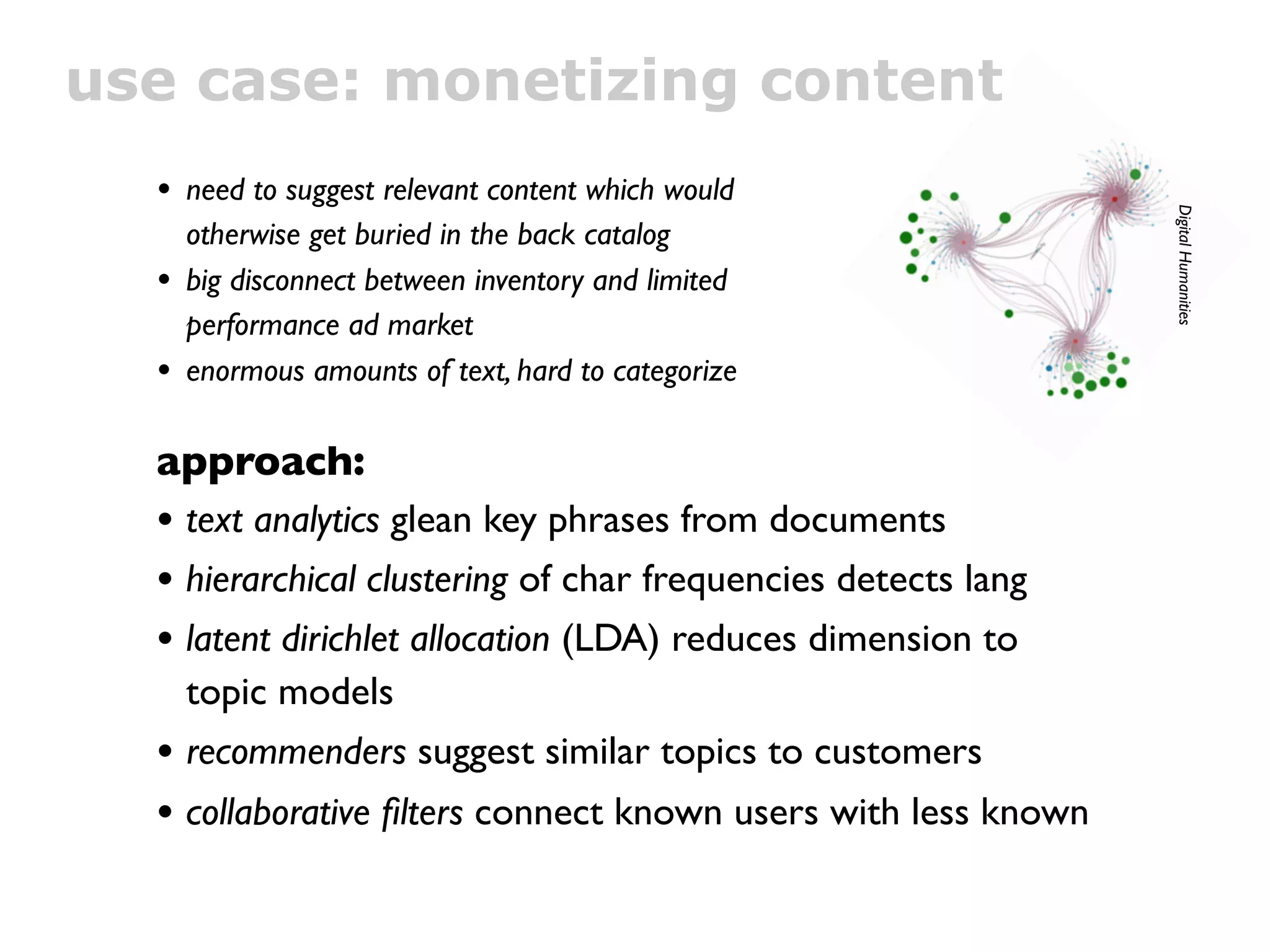 use case: monetizing content
  • need to suggest relevant content which would




                                                               Digital Humanities
      otherwise get buried in the back catalog
  •   big disconnect between inventory and limited
      performance ad market
  •   enormous amounts of text, hard to categorize

  approach:
  • text analytics glean key phrases from documents
  • hierarchical clustering of char frequencies detects lang
  • latent dirichlet allocation (LDA) reduces dimension to
      topic models
  •   recommenders suggest similar topics to customers
  • collaborative ﬁlters connect known users with less known
 