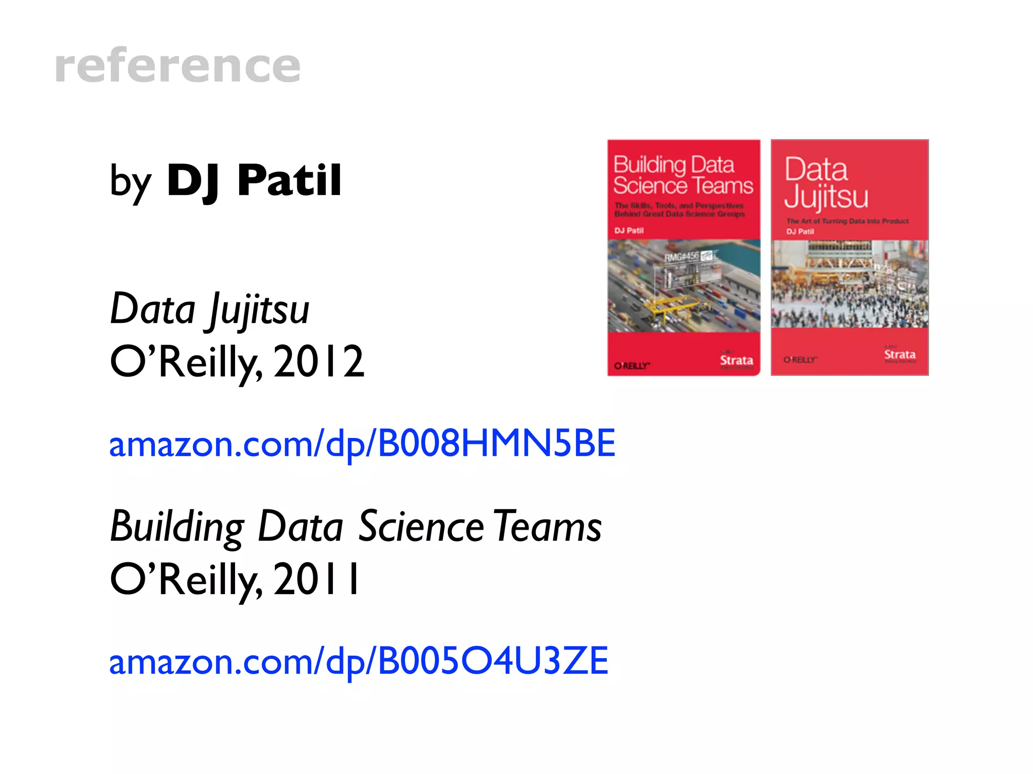 reference

  by DJ Patil

  Data Jujitsu
  O’Reilly, 2012
  amazon.com/dp/B008HMN5BE

  Building Data Science Teams
  O’Reilly, 2011
  amazon.com/dp/B005O4U3ZE
 