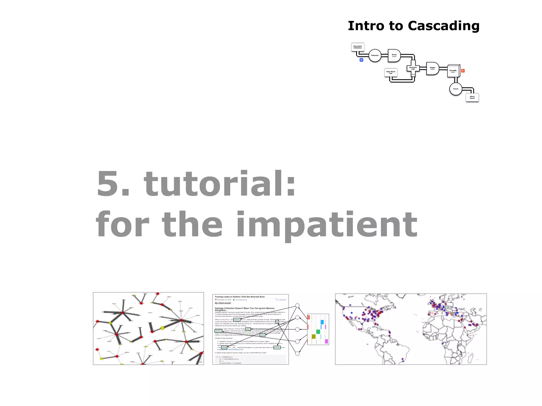 Intro to Cascading
             Document
             Collection



                                          Scrub
                          Tokenize
                                          token

                     M



                                                  HashJoin   Regex
                                                    Left     token
                                                                     GroupBy    R
                                     Stop Word                        token
                                        List
                                                    RHS




                                                                        Count




                                                                                    Word
                                                                                    Count




5. tutorial:
for the impatient
 