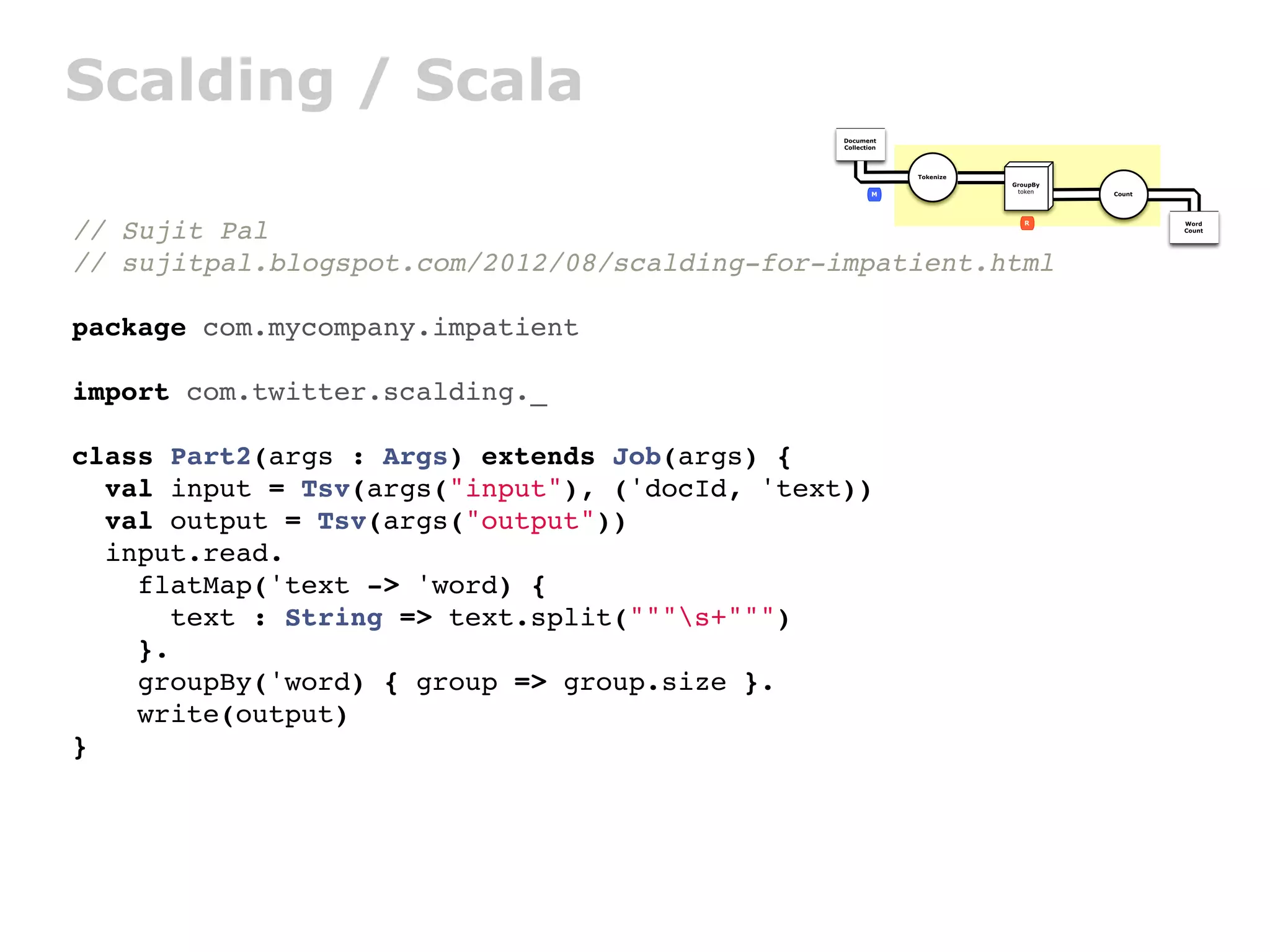 Scalding / Scala
                                               Document
                                               Collection




                                                            Tokenize
                                                                       GroupBy
                                                       M                token    Count




// Sujit Pal                                                              R              Word
                                                                                         Count




// sujitpal.blogspot.com/2012/08/scalding-for-impatient.html

package com.mycompany.impatient

import com.twitter.scalding._

class Part2(args : Args) extends Job(args) {
  val input = Tsv(args("input"), ('docId, 'text))
  val output = Tsv(args("output"))
  input.read.
    flatMap('text -> 'word) {
       text : String => text.split("""s+""")
    }.
    groupBy('word) { group => group.size }.
    write(output)
}
 