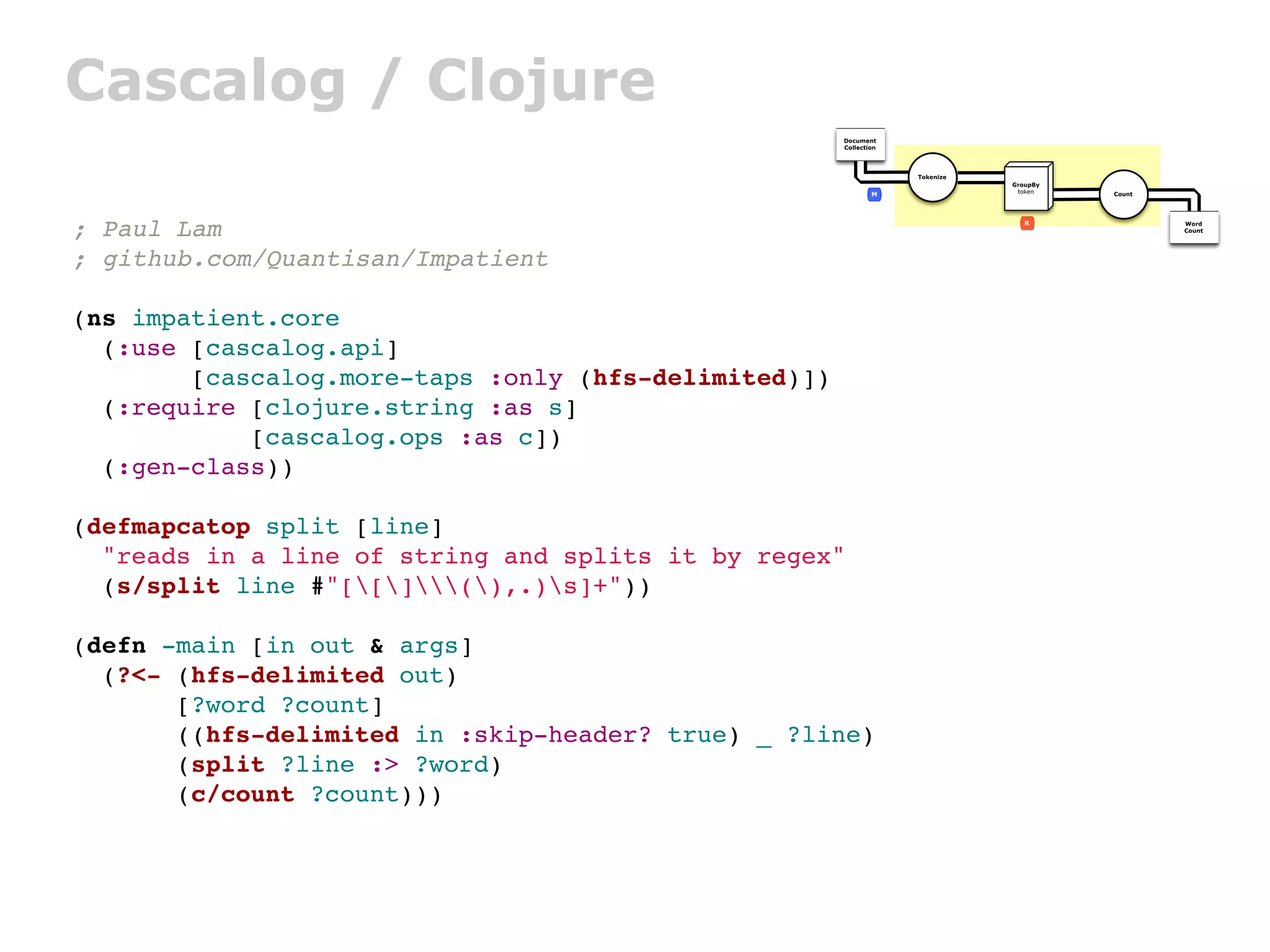 Cascalog / Clojure
                                                      Document
                                                      Collection




                                                                   Tokenize
                                                                              GroupBy
                                                              M                token    Count




; Paul Lam                                                                       R              Word
                                                                                                Count




; github.com/Quantisan/Impatient

(ns impatient.core
  (:use [cascalog.api]
        [cascalog.more-taps :only (hfs-delimited)])
  (:require [clojure.string :as s]
            [cascalog.ops :as c])
  (:gen-class))

(defmapcatop split [line]
  "reads in a line of string and splits it by regex"
  (s/split line #"[[](),.)s]+"))

(defn -main [in out & args]
  (?<- (hfs-delimited out)
       [?word ?count]
       ((hfs-delimited in :skip-header? true) _ ?line)
       (split ?line :> ?word)
       (c/count ?count)))
 