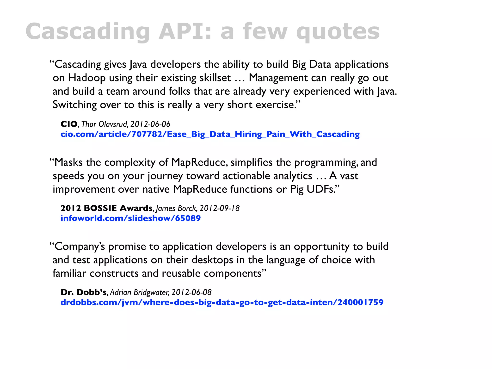 Cascading API: a few quotes
 “Cascading gives Java developers the ability to build Big Data applications
  on Hadoop using their existing skillset … Management can really go out
  and build a team around folks that are already very experienced with Java.
  Switching over to this is really a very short exercise.”
   CIO, Thor Olavsrud, 2012-06-06
   cio.com/article/707782/Ease_Big_Data_Hiring_Pain_With_Cascading


 “Masks the complexity of MapReduce, simpliﬁes the programming, and
  speeds you on your journey toward actionable analytics … A vast
  improvement over native MapReduce functions or Pig UDFs.”
   2012 BOSSIE Awards, James Borck, 2012-09-18
   infoworld.com/slideshow/65089


 “Company’s promise to application developers is an opportunity to build
  and test applications on their desktops in the language of choice with
  familiar constructs and reusable components”
   Dr. Dobb’s, Adrian Bridgwater, 2012-06-08
   drdobbs.com/jvm/where-does-big-data-go-to-get-data-inten/240001759
 