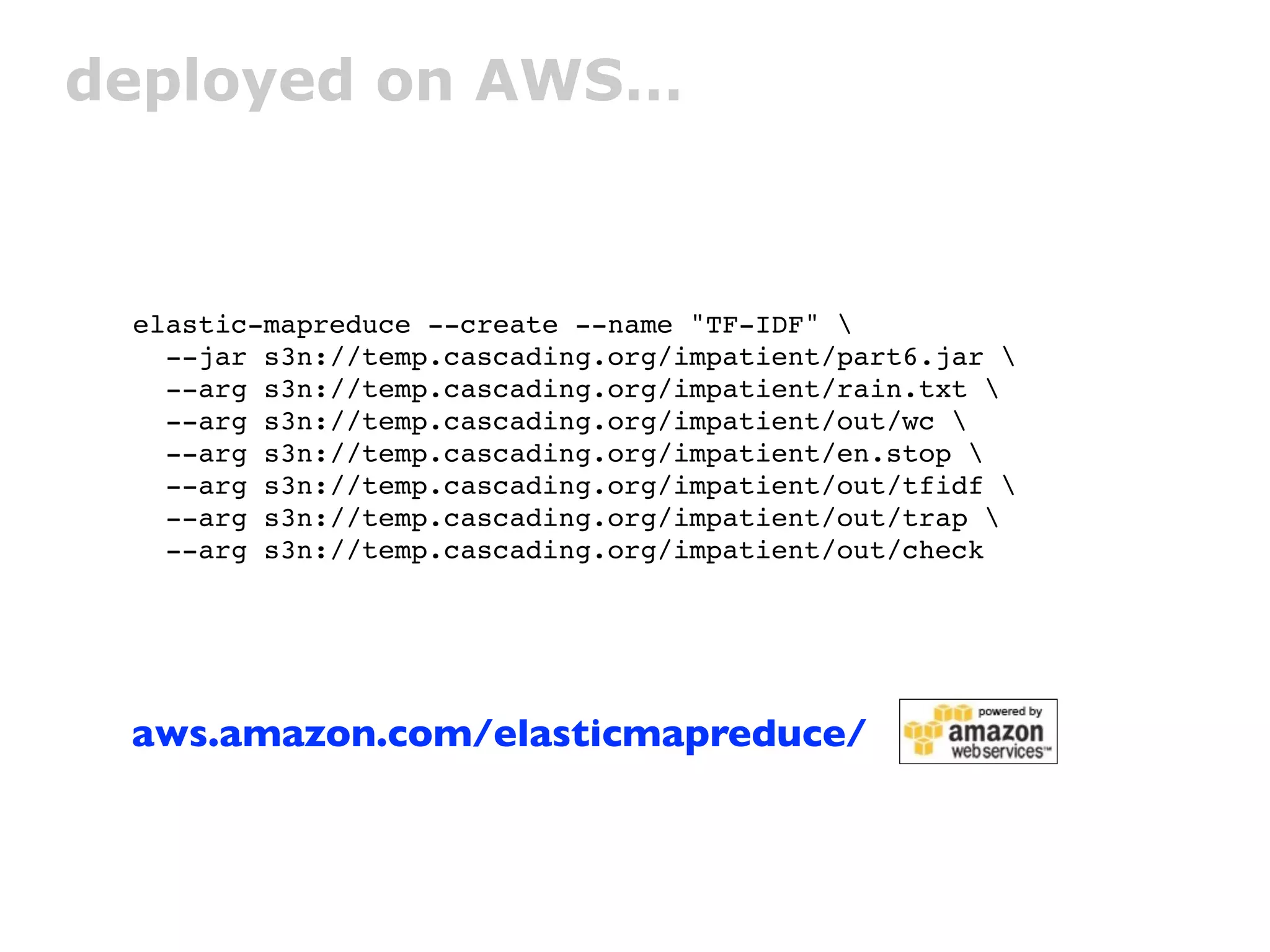 deployed on AWS…



 elastic-mapreduce --create --name "TF-IDF" 
   --jar s3n://temp.cascading.org/impatient/part6.jar 
   --arg s3n://temp.cascading.org/impatient/rain.txt 
   --arg s3n://temp.cascading.org/impatient/out/wc 
   --arg s3n://temp.cascading.org/impatient/en.stop 
   --arg s3n://temp.cascading.org/impatient/out/tfidf 
   --arg s3n://temp.cascading.org/impatient/out/trap 
   --arg s3n://temp.cascading.org/impatient/out/check




 aws.amazon.com/elasticmapreduce/
 