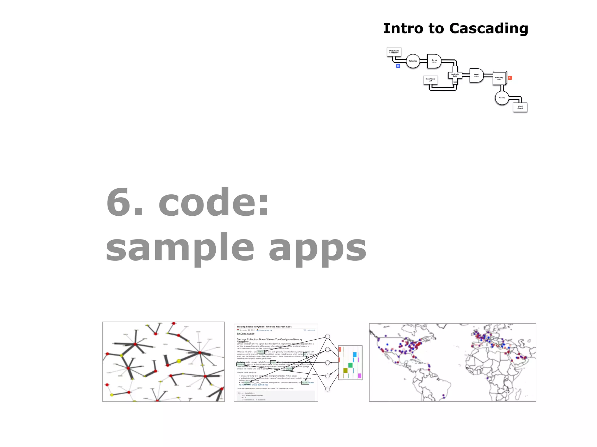 Intro to Cascading
              Document
              Collection



                                           Scrub
                           Tokenize
                                           token

                      M



                                                   HashJoin   Regex
                                                     Left     token
                                                                      GroupBy    R
                                      Stop Word                        token
                                         List
                                                     RHS




                                                                         Count




                                                                                     Word
                                                                                     Count




6. code:
sample apps
 