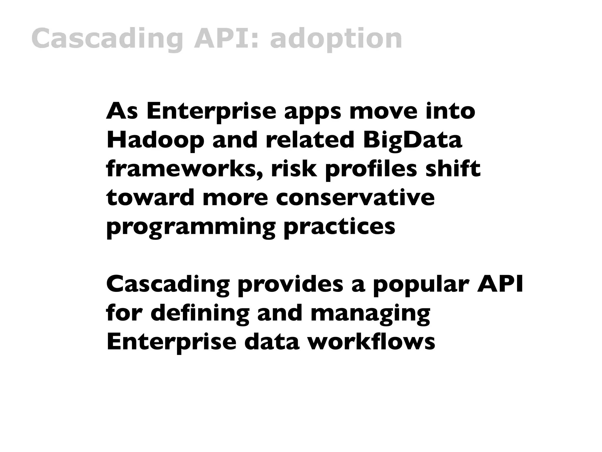 Cascading API: adoption

    As Enterprise apps move into
    Hadoop and related BigData
    frameworks, risk proﬁles shift
    toward more conservative
    programming practices

    Cascading provides a popular API
    for deﬁning and managing
    Enterprise data workﬂows
 