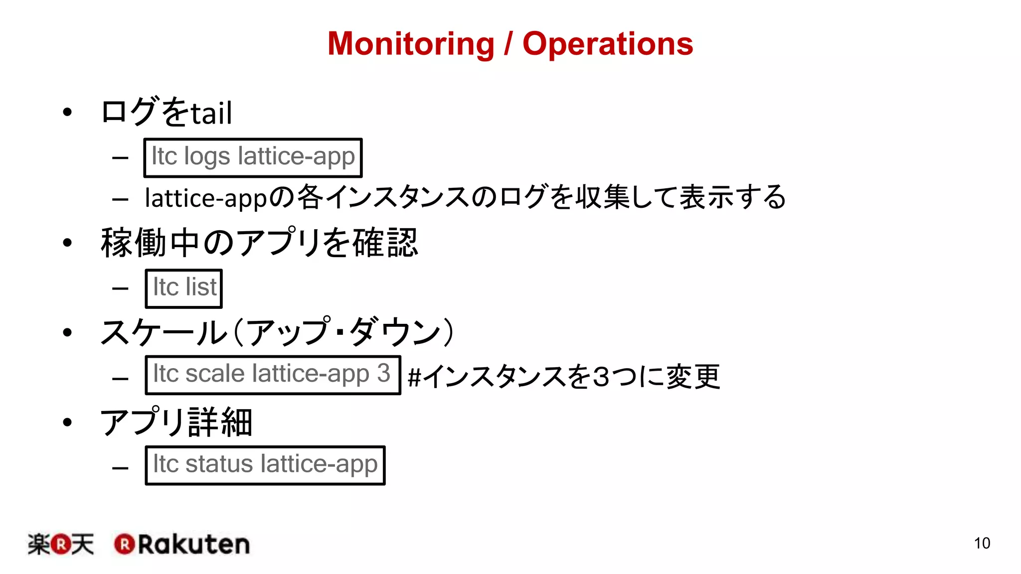 Monitoring / Operations
• ログをtail
–
– lattice-appの各インスタンスのログを収集して表示する
• 稼働中のアプリを確認
–
• スケール（アップ・ダウン）
– #インスタンスを３つに変更
• アプリ詳細
–
10
ltc logs lattice-app
ltc list
ltc scale lattice-app 3
ltc status lattice-app
 