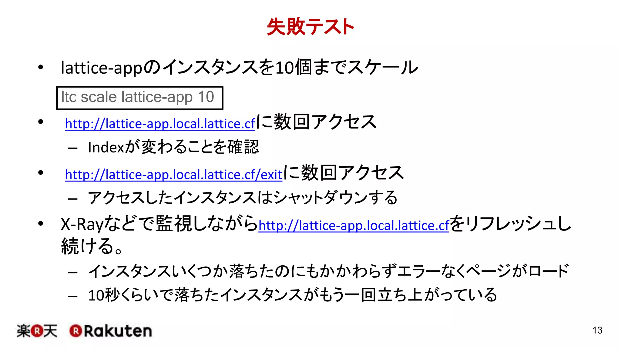失敗テスト
• lattice-appのインスタンスを10個までスケール
• http://lattice-app.local.lattice.cfに数回アクセス
– Indexが変わることを確認
• http://lattice-app.local.lattice.cf/exitに数回アクセス
– アクセスしたインスタンスはシャットダウンする
• X-Rayなどで監視しながらhttp://lattice-app.local.lattice.cfをリフレッシュし
続ける。
– インスタンスいくつか落ちたのにもかかわらずエラーなくページがロード
– 10秒くらいで落ちたインスタンスがもう一回立ち上がっている
13
ltc scale lattice-app 10
 