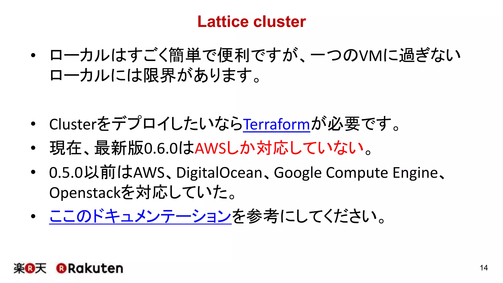 Lattice cluster
• ローカルはすごく簡単で便利ですが、一つのVMに過ぎない
ローカルには限界があります。
• ClusterをデプロイしたいならTerraformが必要です。
• 現在、最新版0.6.0はAWSしか対応していない。
• 0.5.0以前はAWS、DigitalOcean、Google Compute Engine、
Openstackを対応していた。
• ここのドキュメンテーションを参考にしてください。
14
 