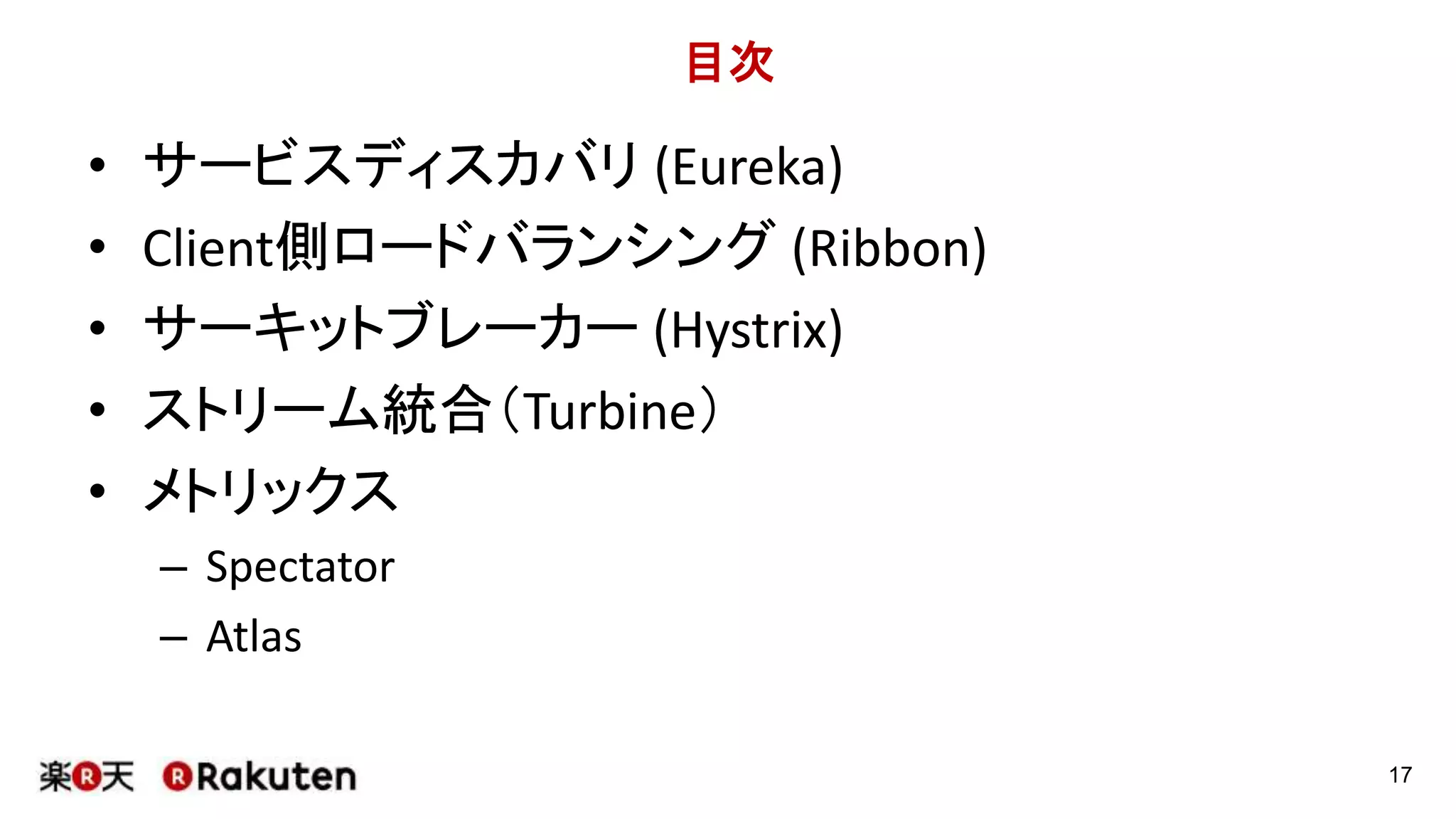 目次
• サービスディスカバリ (Eureka)
• Client側ロードバランシング (Ribbon)
• サーキットブレーカー (Hystrix)
• ストリーム統合（Turbine）
• メトリックス
– Spectator
– Atlas
17
 