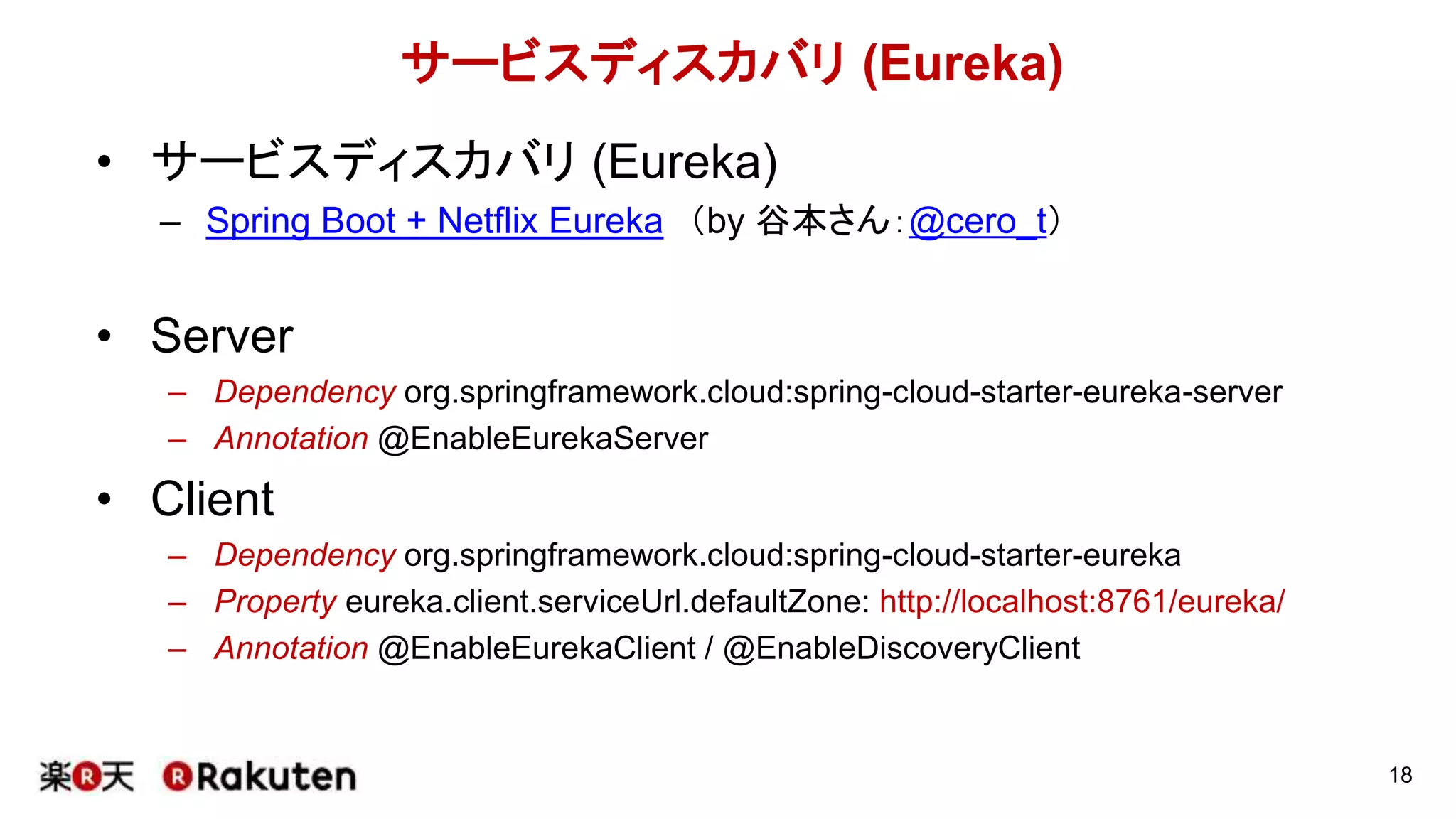 18
サービスディスカバリ (Eureka)
• サービスディスカバリ (Eureka)
– Spring Boot + Netflix Eureka （by 谷本さん：@cero_t）
• Server
– Dependency org.springframework.cloud:spring-cloud-starter-eureka-server
– Annotation @EnableEurekaServer
• Client
– Dependency org.springframework.cloud:spring-cloud-starter-eureka
– Property eureka.client.serviceUrl.defaultZone: http://localhost:8761/eureka/
– Annotation @EnableEurekaClient / @EnableDiscoveryClient
 