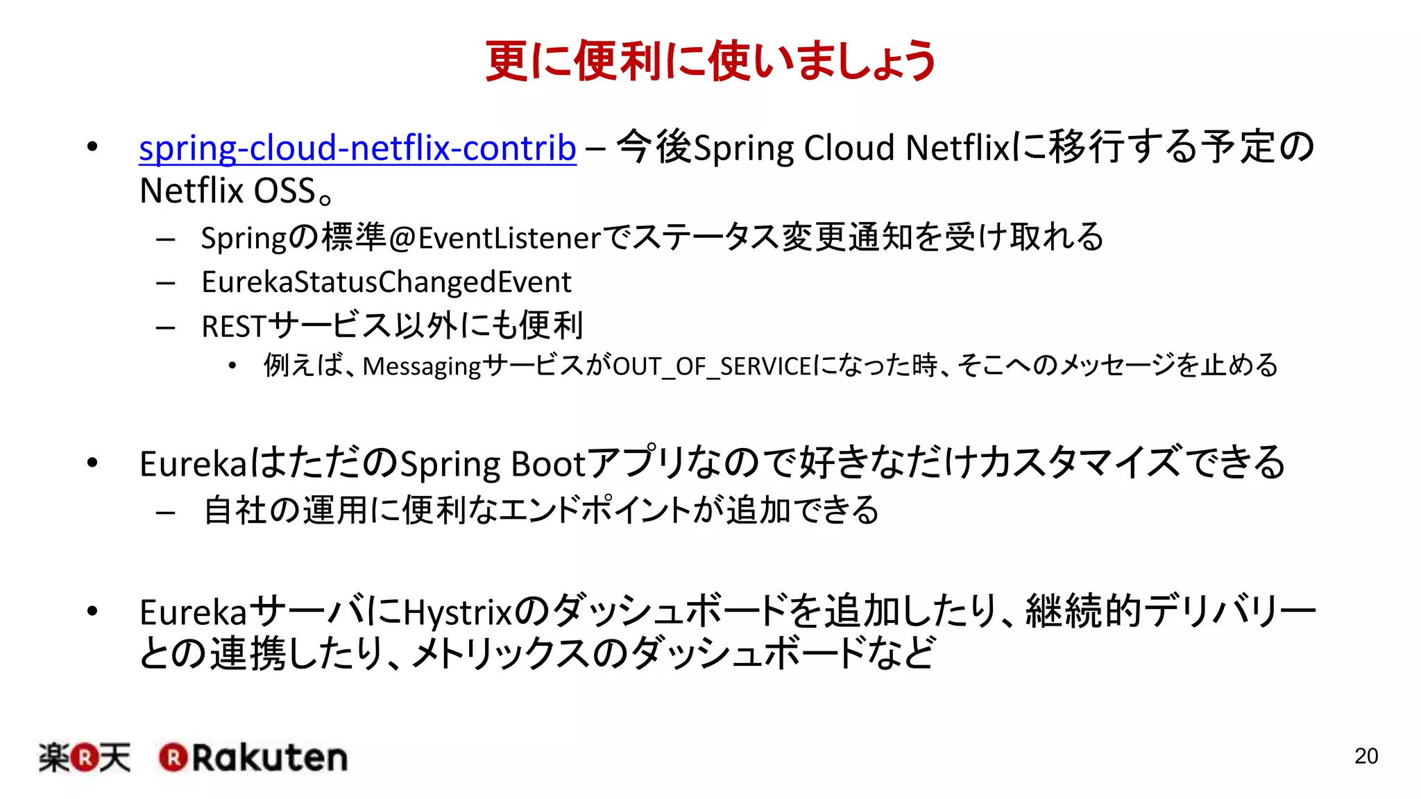 更に便利に使いましょう
• spring-cloud-netflix-contrib – 今後Spring Cloud Netflixに移行する予定の
Netflix OSS。
– Springの標準@EventListenerでステータス変更通知を受け取れる
– EurekaStatusChangedEvent
– RESTサービス以外にも便利
• 例えば、MessagingサービスがOUT_OF_SERVICEになった時、そこへのメッセージを止める
• EurekaはただのSpring Bootアプリなので好きなだけカスタマイズできる
– 自社の運用に便利なエンドポイントが追加できる
• EurekaサーバにHystrixのダッシュボードを追加したり、継続的デリバリー
との連携したり、メトリックスのダッシュボードなど
20
 