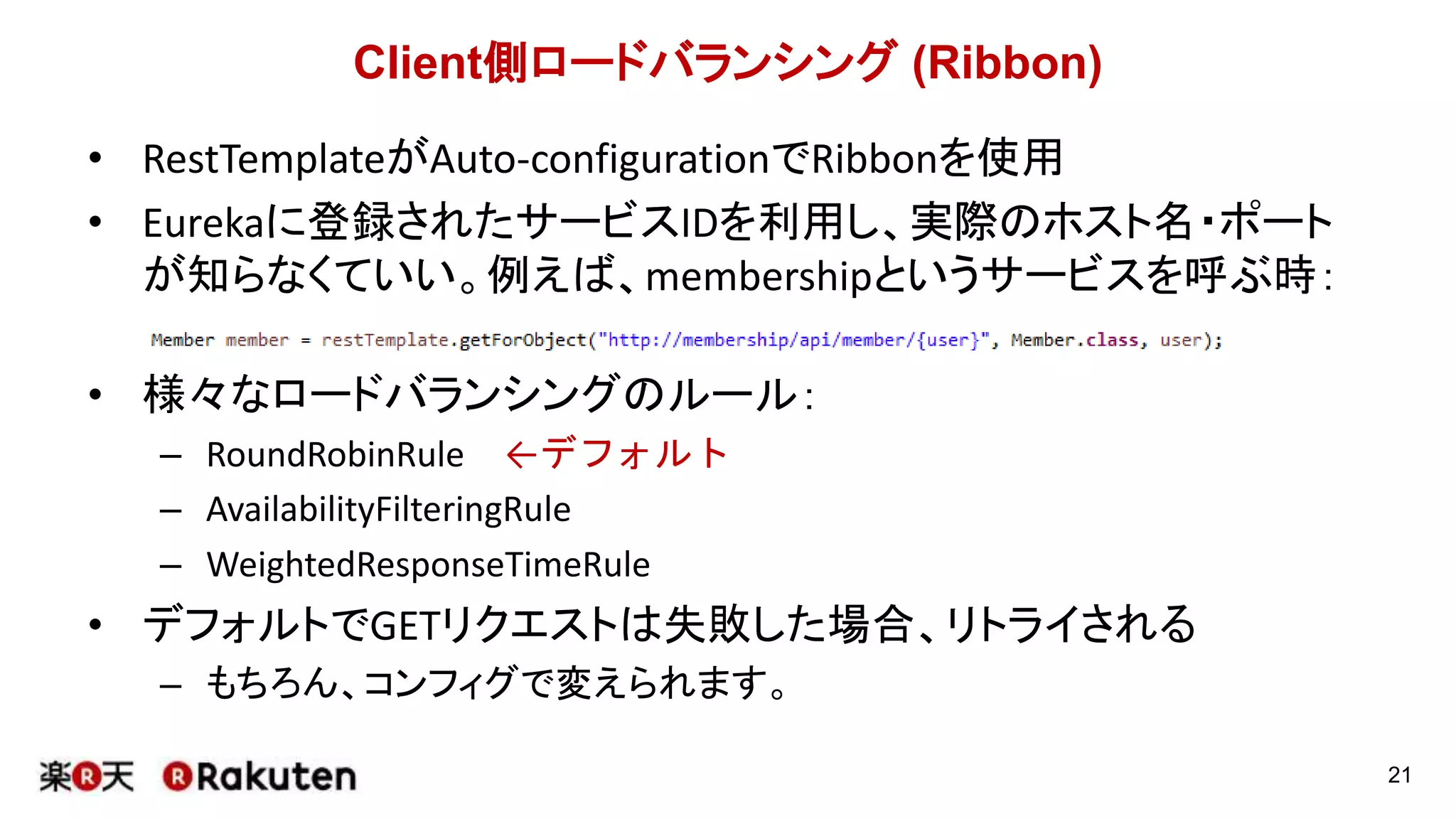 Client側ロードバランシング (Ribbon)
• RestTemplateがAuto-configurationでRibbonを使用
• Eurekaに登録されたサービスIDを利用し、実際のホスト名・ポート
が知らなくていい。例えば、membershipというサービスを呼ぶ時：
• 様々なロードバランシングのルール：
– RoundRobinRule ←デフォルト
– AvailabilityFilteringRule
– WeightedResponseTimeRule
• デフォルトでGETリクエストは失敗した場合、リトライされる
– もちろん、コンフィグで変えられます。
21
 