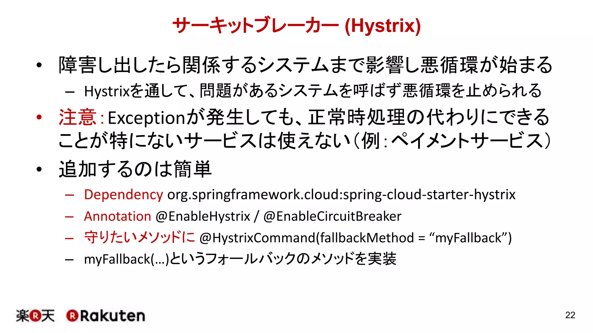 サーキットブレーカー (Hystrix)
• 障害し出したら関係するシステムまで影響し悪循環が始まる
– Hystrixを通して、問題があるシステムを呼ばず悪循環を止められる
• 注意：Exceptionが発生しても、正常時処理の代わりにできる
ことが特にないサービスは使えない（例：ペイメントサービス）
• 追加するのは簡単
– Dependency org.springframework.cloud:spring-cloud-starter-hystrix
– Annotation @EnableHystrix / @EnableCircuitBreaker
– 守りたいメソッドに @HystrixCommand(fallbackMethod = “myFallback”)
– myFallback(…)というフォールバックのメソッドを実装
22
 