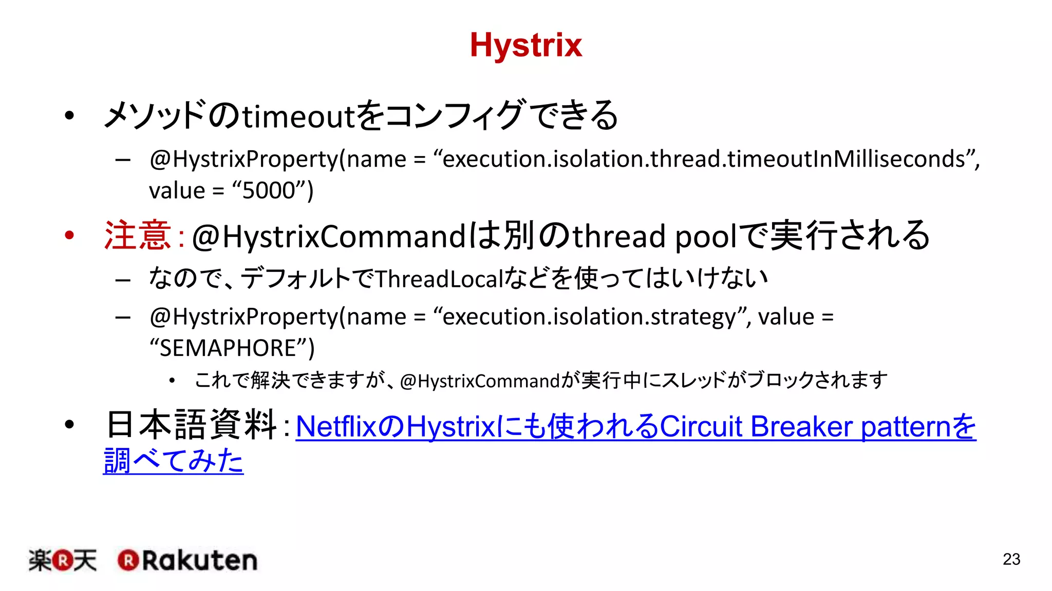 Hystrix
• メソッドのtimeoutをコンフィグできる
– @HystrixProperty(name = “execution.isolation.thread.timeoutInMilliseconds”,
value = “5000”)
• 注意：@HystrixCommandは別のthread poolで実行される
– なので、デフォルトでThreadLocalなどを使ってはいけない
– @HystrixProperty(name = “execution.isolation.strategy”, value =
“SEMAPHORE”)
• これで解決できますが、@HystrixCommandが実行中にスレッドがブロックされます
• 日本語資料：NetflixのHystrixにも使われるCircuit Breaker patternを
調べてみた
23
 