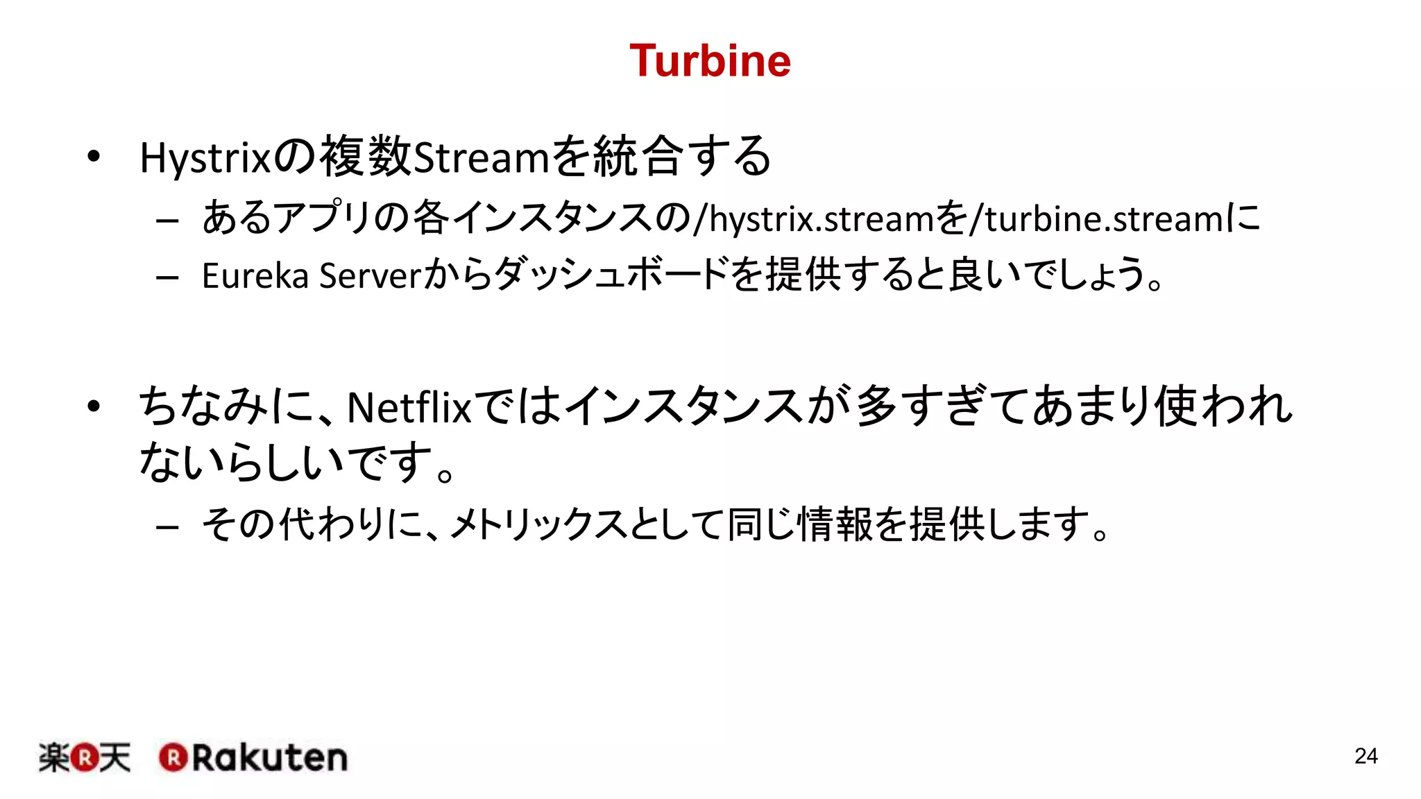 Turbine
• Hystrixの複数Streamを統合する
– あるアプリの各インスタンスの/hystrix.streamを/turbine.streamに
– Eureka Serverからダッシュボードを提供すると良いでしょう。
• ちなみに、Netflixではインスタンスが多すぎてあまり使われ
ないらしいです。
– その代わりに、メトリックスとして同じ情報を提供します。
24
 