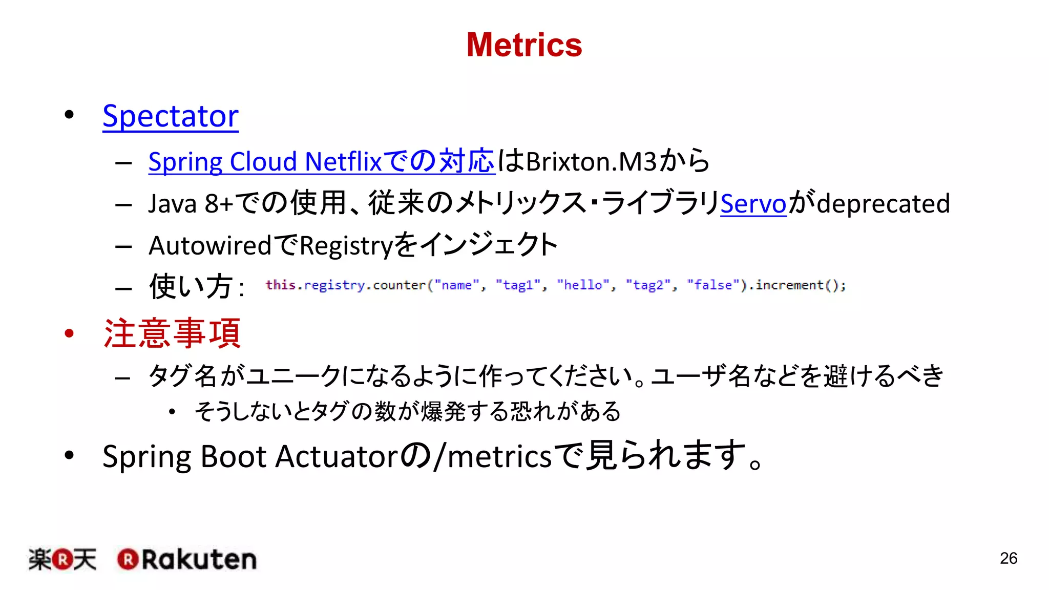 Metrics
• Spectator
– Spring Cloud Netflixでの対応はBrixton.M3から
– Java 8+での使用、従来のメトリックス・ライブラリServoがdeprecated
– AutowiredでRegistryをインジェクト
– 使い方：
• 注意事項
– タグ名がユニークになるように作ってください。ユーザ名などを避けるべき
• そうしないとタグの数が爆発する恐れがある
• Spring Boot Actuatorの/metricsで見られます。
26
 