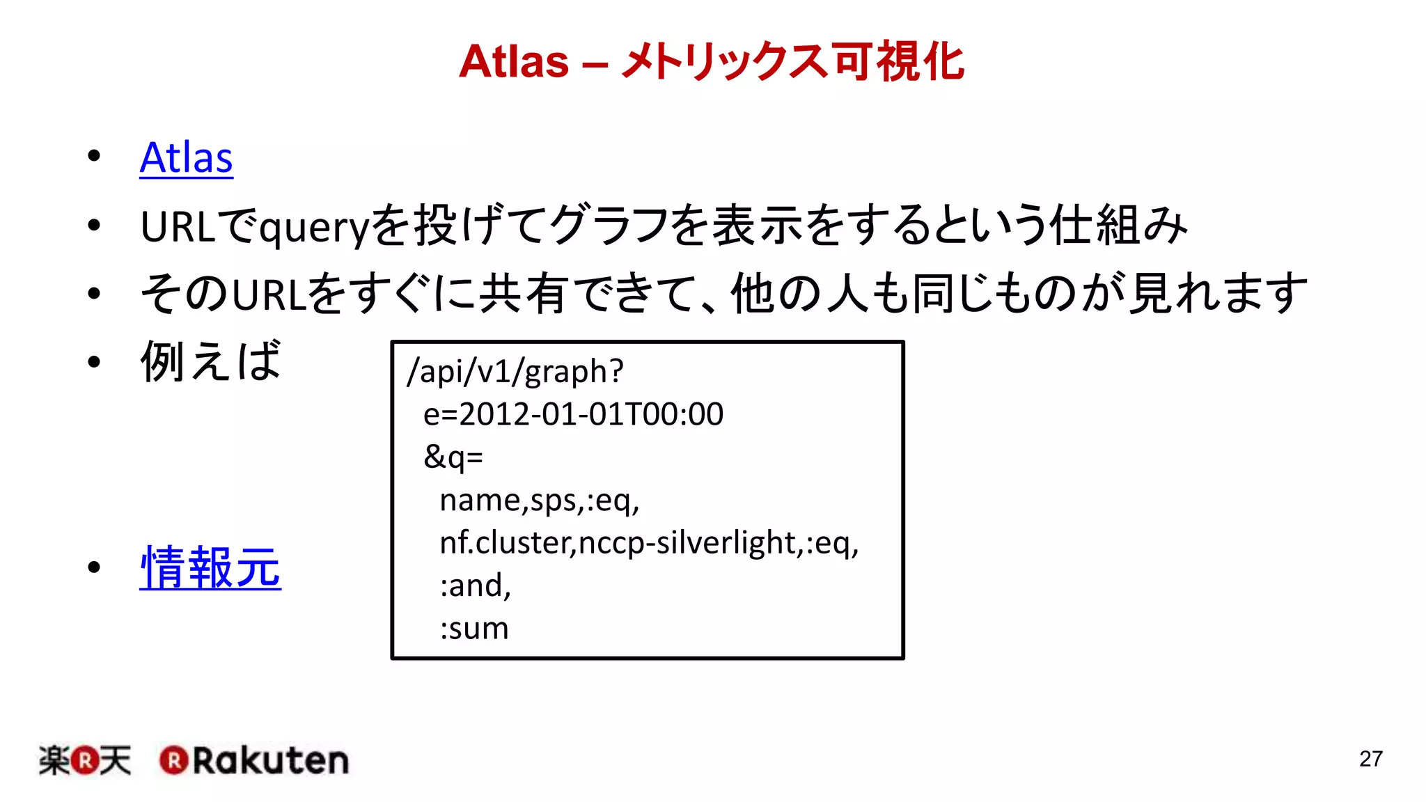 Atlas – メトリックス可視化
• Atlas
• URLでqueryを投げてグラフを表示をするという仕組み
• そのURLをすぐに共有できて、他の人も同じものが見れます
• 例えば
• 情報元
27
/api/v1/graph?
e=2012-01-01T00:00
&q=
name,sps,:eq,
nf.cluster,nccp-silverlight,:eq,
:and,
:sum
 
