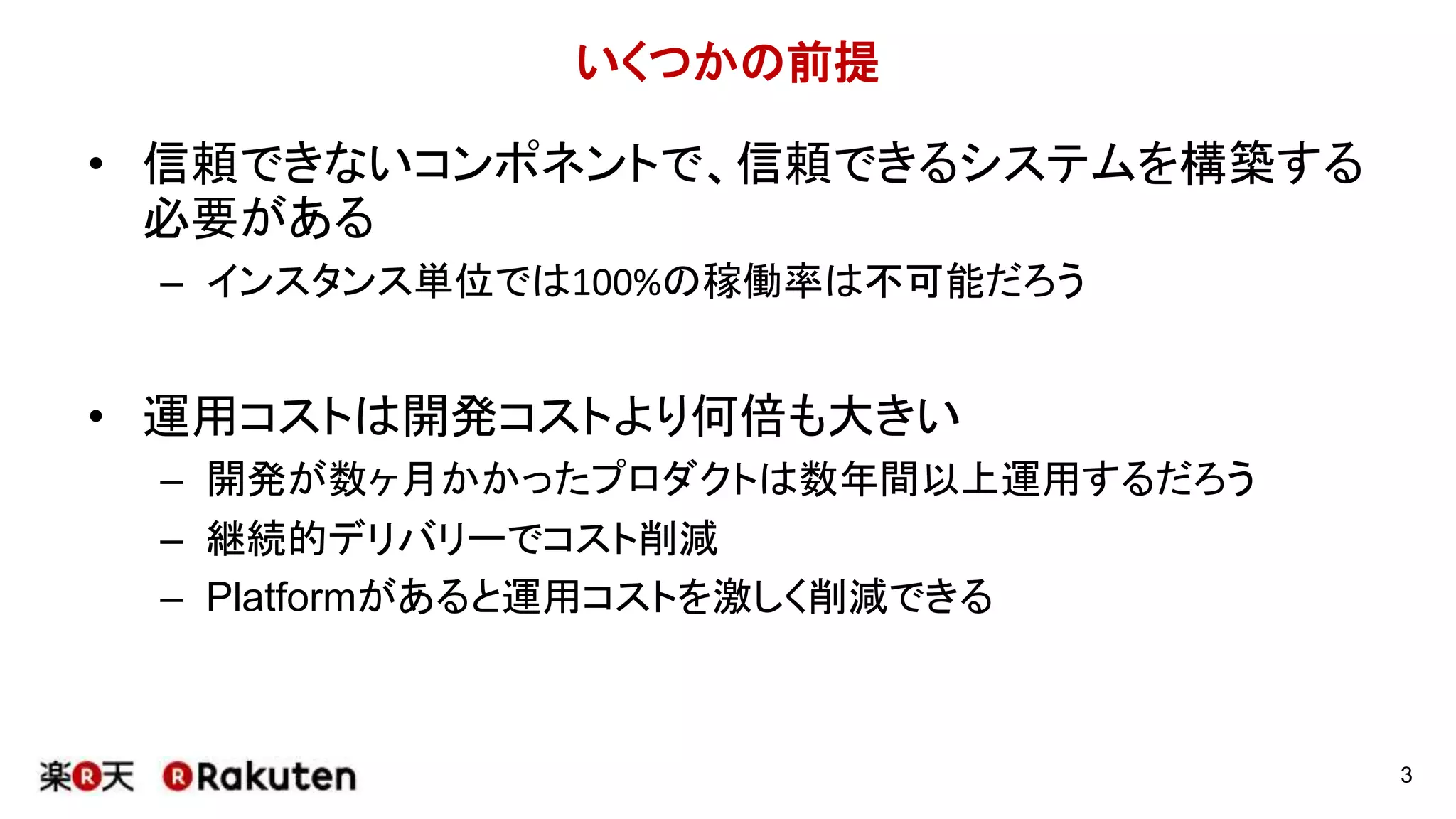 いくつかの前提
• 信頼できないコンポネントで、信頼できるシステムを構築する
必要がある
– インスタンス単位では100%の稼働率は不可能だろう
• 運用コストは開発コストより何倍も大きい
– 開発が数ヶ月かかったプロダクトは数年間以上運用するだろう
– 継続的デリバリーでコスト削減
– Platformがあると運用コストを激しく削減できる
3
 