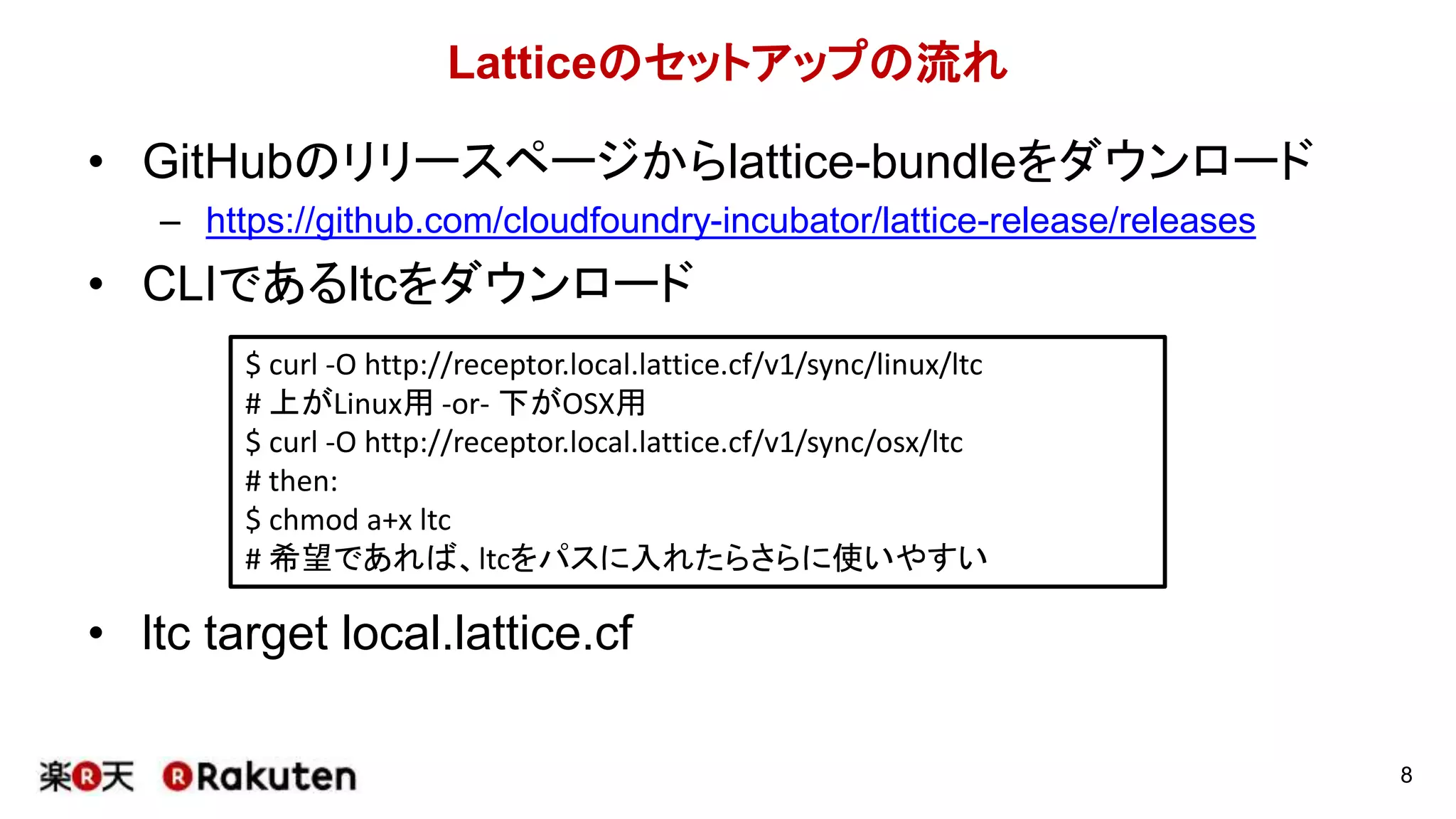 Latticeのセットアップの流れ
• GitHubのリリースページからlattice-bundleをダウンロード
– https://github.com/cloudfoundry-incubator/lattice-release/releases
• CLIであるltcをダウンロード
• ltc target local.lattice.cf
8
$ curl -O http://receptor.local.lattice.cf/v1/sync/linux/ltc
# 上がLinux用 -or- 下がOSX用
$ curl -O http://receptor.local.lattice.cf/v1/sync/osx/ltc
# then:
$ chmod a+x ltc
# 希望であれば、ltcをパスに入れたらさらに使いやすい
 