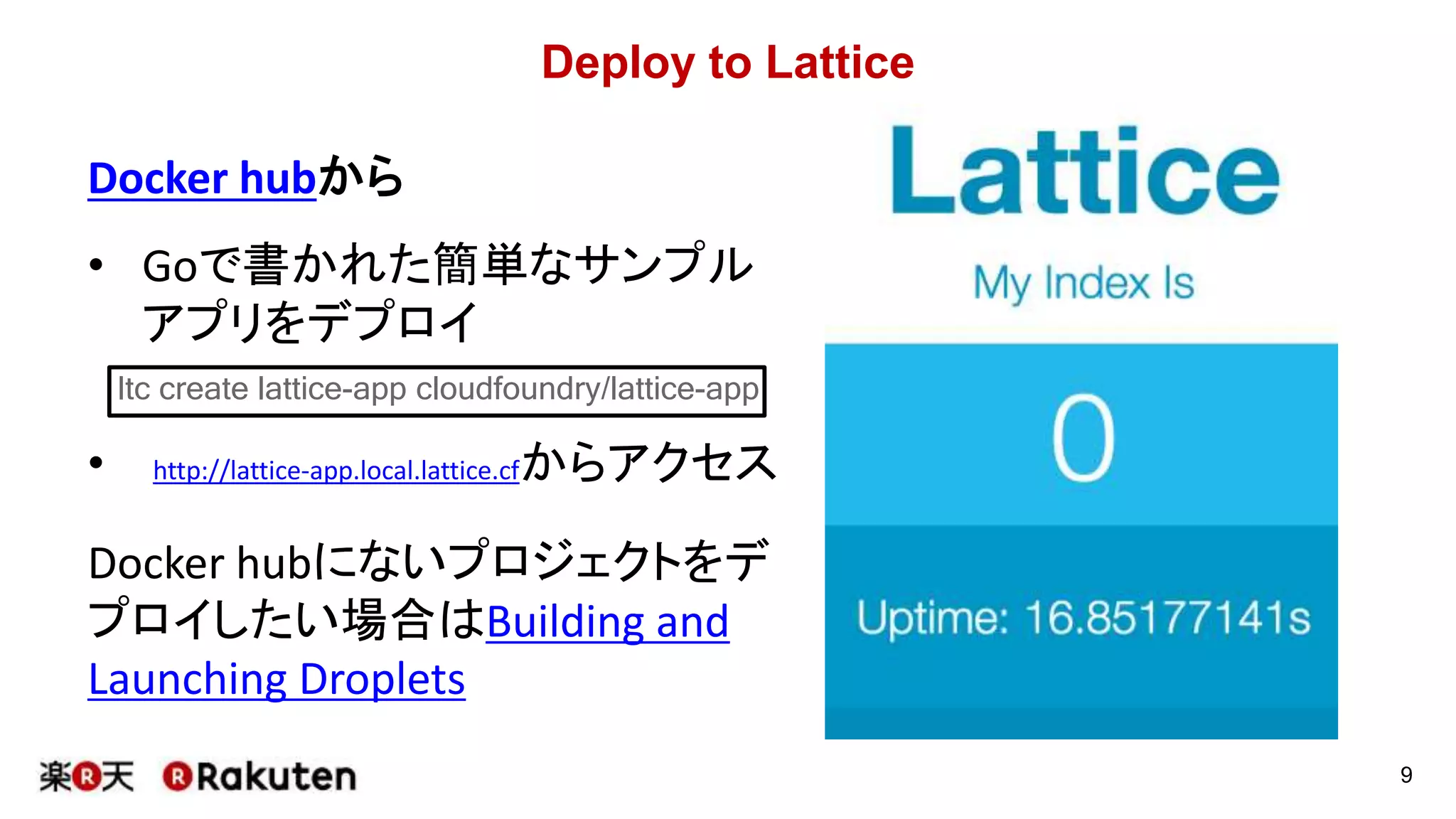 Deploy to Lattice
Docker hubから
• Goで書かれた簡単なサンプル
アプリをデプロイ
• http://lattice-app.local.lattice.cfからアクセス
Docker hubにないプロジェクトをデ
プロイしたい場合はBuilding and
Launching Droplets
9
ltc create lattice-app cloudfoundry/lattice-app
 