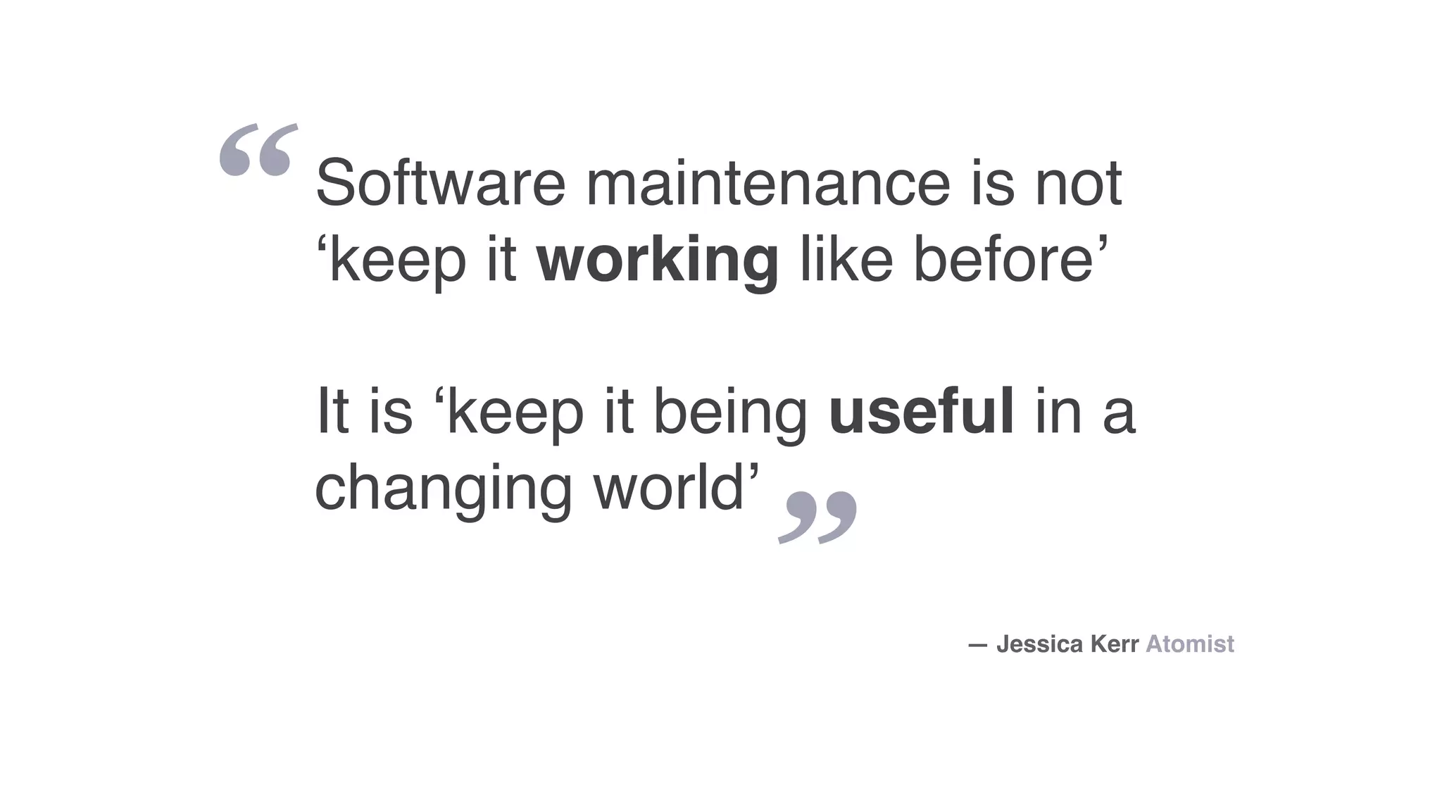 “
”
Software maintenance is not
‘keep it working like before’
It is ‘keep it being useful in a
changing world’
— Jessica Kerr Atomist
 