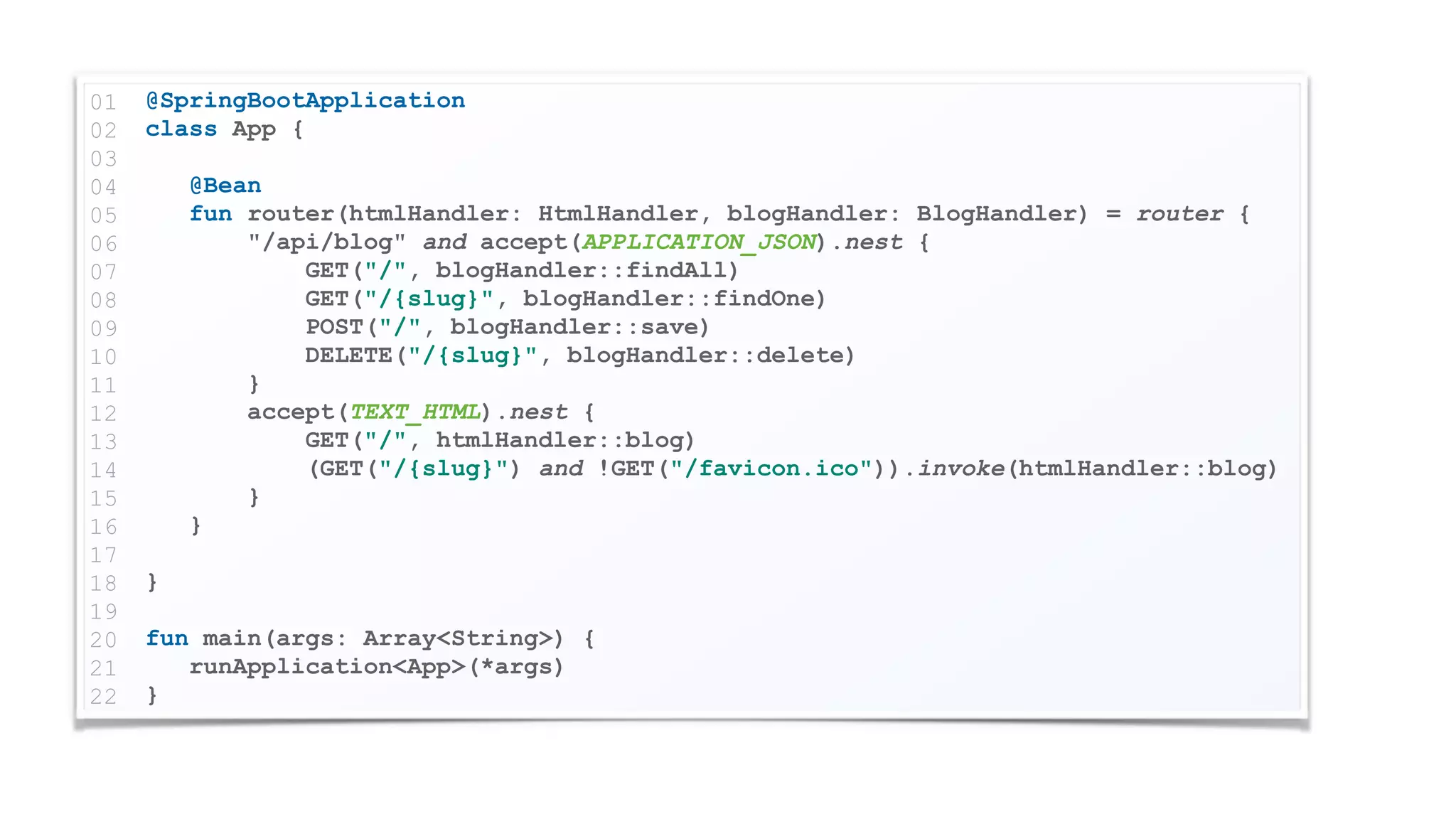 @SpringBootApplication
class App {
@Bean
fun router(htmlHandler: HtmlHandler, blogHandler: BlogHandler) = router {
"/api/blog" and accept(APPLICATION_JSON).nest {
GET("/", blogHandler::findAll)
GET("/{slug}", blogHandler::findOne)
POST("/", blogHandler::save)
DELETE("/{slug}", blogHandler::delete)
}
accept(TEXT_HTML).nest {
GET("/", htmlHandler::blog)
(GET("/{slug}") and !GET("/favicon.ico")).invoke(htmlHandler::blog)
}
}
}
fun main(args: Array<String>) {
runApplication<App>(*args)
}
01
02
03
04
05
06
07
08
09
10
11
12
13
14
15
16
17
18
19
20
21
22
 