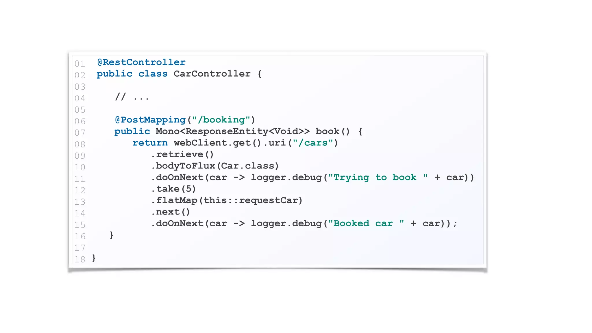 @RestController
public class CarController {
// ...
@PostMapping("/booking")
public Mono<ResponseEntity<Void>> book() {
return webClient.get().uri("/cars")
.retrieve()
.bodyToFlux(Car.class)
.doOnNext(car -> logger.debug("Trying to book " + car))
.take(5)
.flatMap(this::requestCar)
.next()
.doOnNext(car -> logger.debug("Booked car " + car));
}
}
01
02
03
04
05
06
07
08
09
10
11
12
13
14
15
16
17
18
 