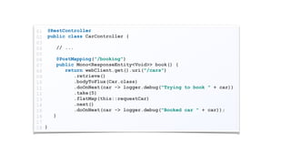 @RestController
public class CarController {
// ...
@PostMapping("/booking")
public Mono<ResponseEntity<Void>> book() {
return webClient.get().uri("/cars")
.retrieve()
.bodyToFlux(Car.class)
.doOnNext(car -> logger.debug("Trying to book " + car))
.take(5)
.flatMap(this::requestCar)
.next()
.doOnNext(car -> logger.debug("Booked car " + car));
}
}
01
02
03
04
05
06
07
08
09
10
11
12
13
14
15
16
17
18
 